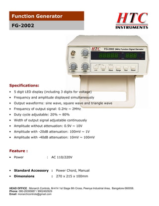 Function Generator
FG-2002

Specifications:
•

5 digit LED display (including 3 digits for voltage)

•

Frequency and amplitude displayed simultaneously

•

Output waveforms: sine wave, square wave and triangle wave

•

Frequency of output signal: 0.2Hz ~ 2MHz

•

Duty cycle adjustable: 20% ~ 80%

•

Width of output signal adjustable continuously

•

Amplitude without attenuation: 0.9V ~ 10V

•

Amplitude with -20dB attenuation: 100mV ~ 1V

•

Amplitude with -40dB attenuation: 10mV ~ 100mV

Feature :
•

Power

:

AC 110/220V

•

Standard Accessory :

Power Chord, Manual

•

Dimensions

270 x 215 x 100mm

:

HEAD OFFICE : Monarch Controls, M-414 1st Stage 8th Cross, Peenya Industrial Area, Bangalore-560058.
Phone: 080-28395887 / 9902492929
Email: monarchcontrols@gmail.com

 
