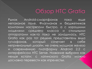 Обзор HTC Gratia Рынок Android-смартфонов пока еще непаханое поле. Флагманов и бюджетников компании настряпали быстро, а с хорошими моделями среднего класса и стильными аппаратами как-то пока не заладилось. HTC Gratia как раз тот редкий представитель вида гуглофонов, который сочетает в себе нетривиальный дизайн, не очень мощное железо и современную платформу Android 2.2 с интерфейсом HTC Sense. Название выбрано как нельзя кстати: с латинского Gratia можно дословно перевести как «прелесть». 