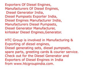 Exporters Of Diesel Engines,  Manufacturers Of Diesel Engines, Diesel Generator India,  Diesel Pumpsets Exporter India,  Diesel Engines Manufacturer India,  Manufacturers Diesel Pumpsets, Diesel Generator Manufacturer,  kirloskar Diesel Engines,Generator. HTC Group is involved in Manufacturing &  Exporting of diesel engines,  Diesel generating sets, diesel pumpsets,  spare parts, greeting cards & courier service.  Check out for the Diesel Generator and  Exporters of Diesel Engines in India  from www.htcgroupindia.com. 