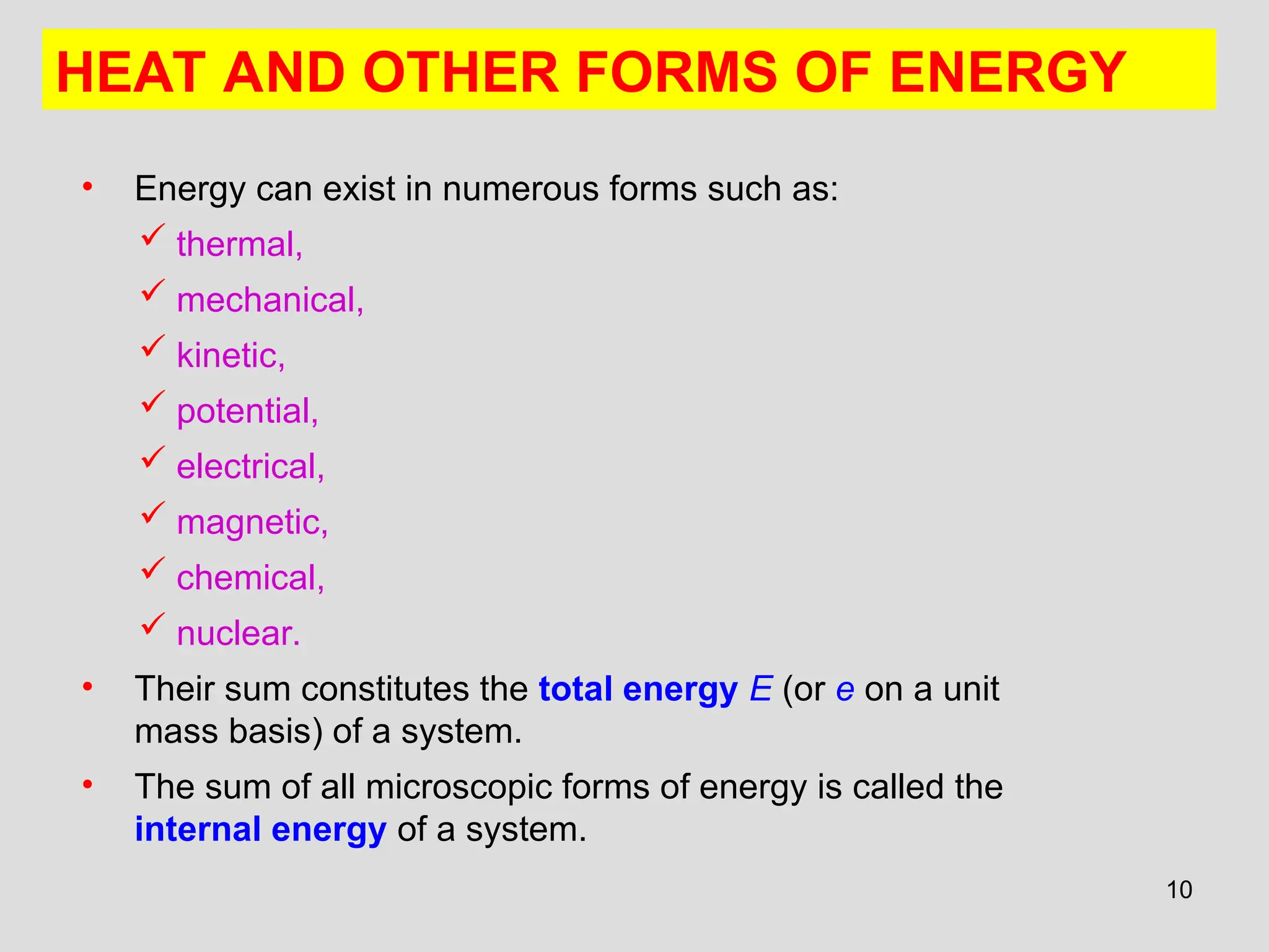 10
• Energy can exist in numerous forms such as:
 thermal,
 mechanical,
 kinetic,
 potential,
 electrical,
 magnetic,
 chemical,
 nuclear.
• Their sum constitutes the total energy E (or e on a unit
mass basis) of a system.
• The sum of all microscopic forms of energy is called the
internal energy of a system.
HEAT AND OTHER FORMS OF ENERGY
 