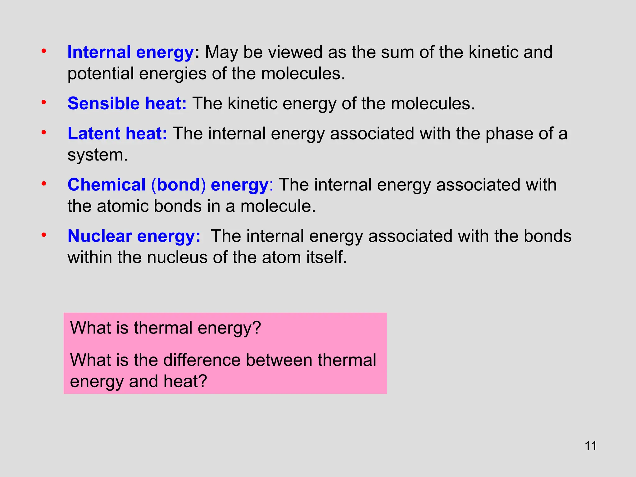 11
• Internal energy: May be viewed as the sum of the kinetic and
potential energies of the molecules.
• Sensible heat: The kinetic energy of the molecules.
• Latent heat: The internal energy associated with the phase of a
system.
• Chemical (bond) energy: The internal energy associated with
the atomic bonds in a molecule.
• Nuclear energy: The internal energy associated with the bonds
within the nucleus of the atom itself.
What is thermal energy?
What is the difference between thermal
energy and heat?
 