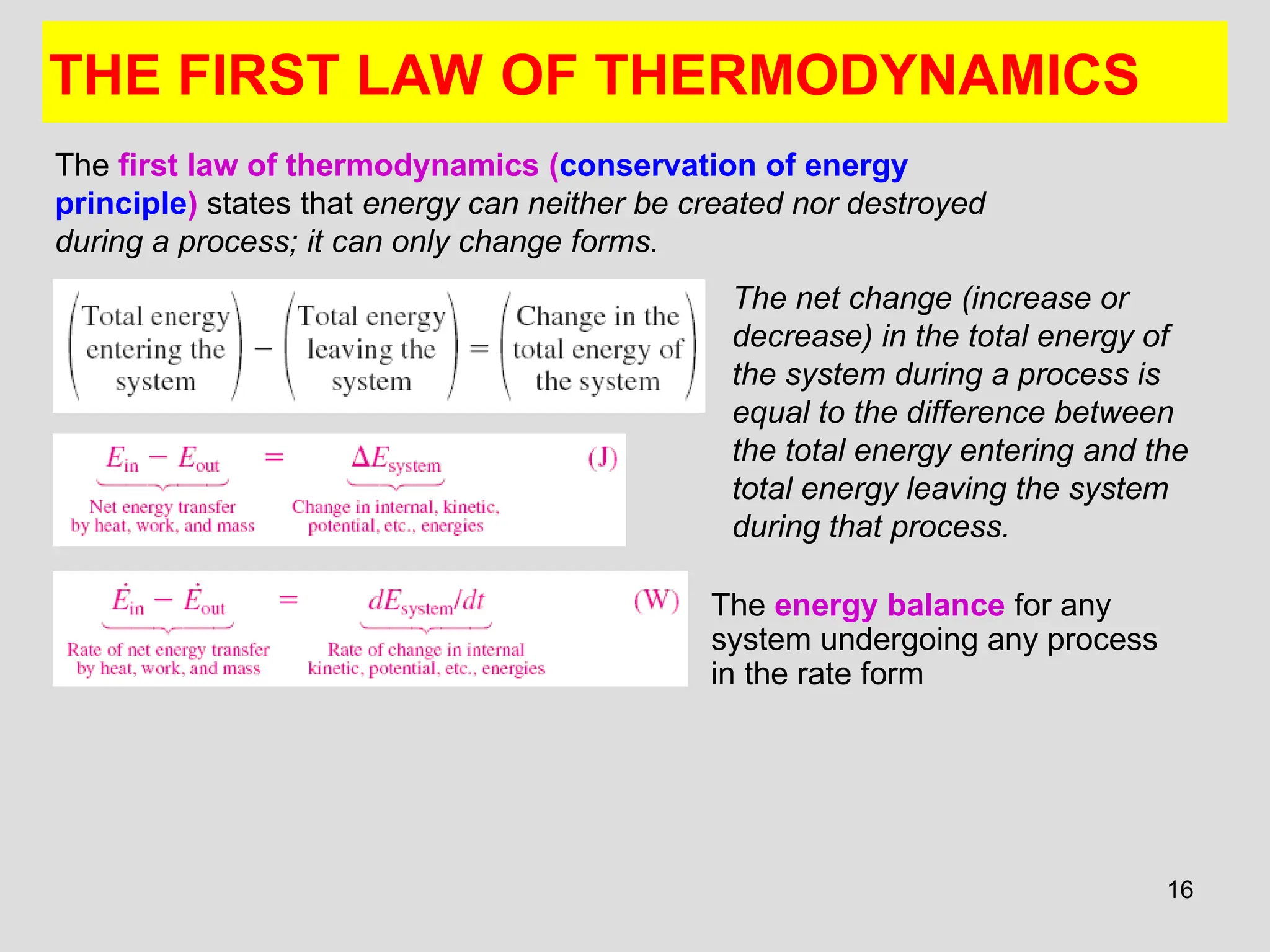 16
THE FIRST LAW OF THERMODYNAMICS
The energy balance for any
system undergoing any process
in the rate form
The first law of thermodynamics (conservation of energy
principle) states that energy can neither be created nor destroyed
during a process; it can only change forms.
The net change (increase or
decrease) in the total energy of
the system during a process is
equal to the difference between
the total energy entering and the
total energy leaving the system
during that process.
 