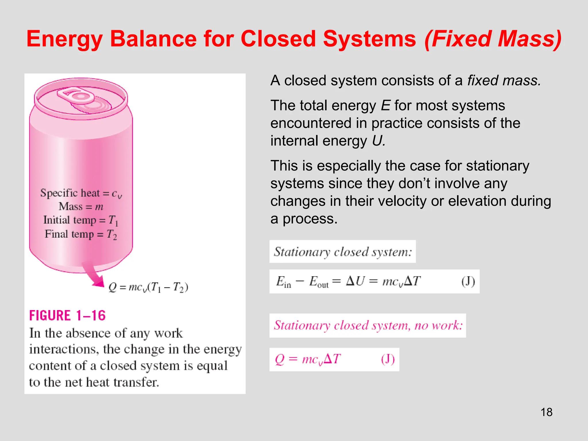 18
Energy Balance for Closed Systems (Fixed Mass)
A closed system consists of a fixed mass.
The total energy E for most systems
encountered in practice consists of the
internal energy U.
This is especially the case for stationary
systems since they don’t involve any
changes in their velocity or elevation during
a process.
 