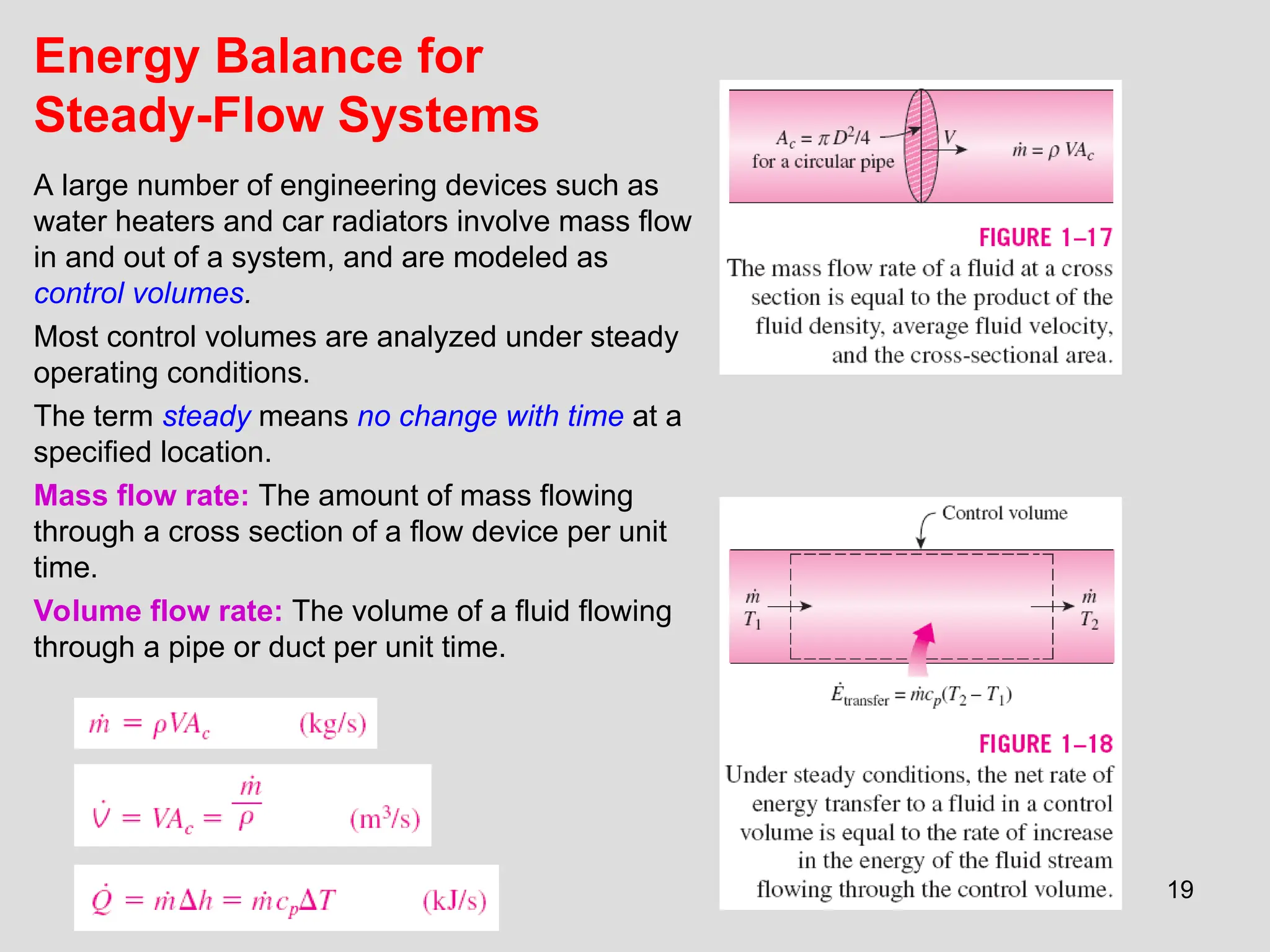 19
Energy Balance for
Steady-Flow Systems
A large number of engineering devices such as
water heaters and car radiators involve mass flow
in and out of a system, and are modeled as
control volumes.
Most control volumes are analyzed under steady
operating conditions.
The term steady means no change with time at a
specified location.
Mass flow rate: The amount of mass flowing
through a cross section of a flow device per unit
time.
Volume flow rate: The volume of a fluid flowing
through a pipe or duct per unit time.
 