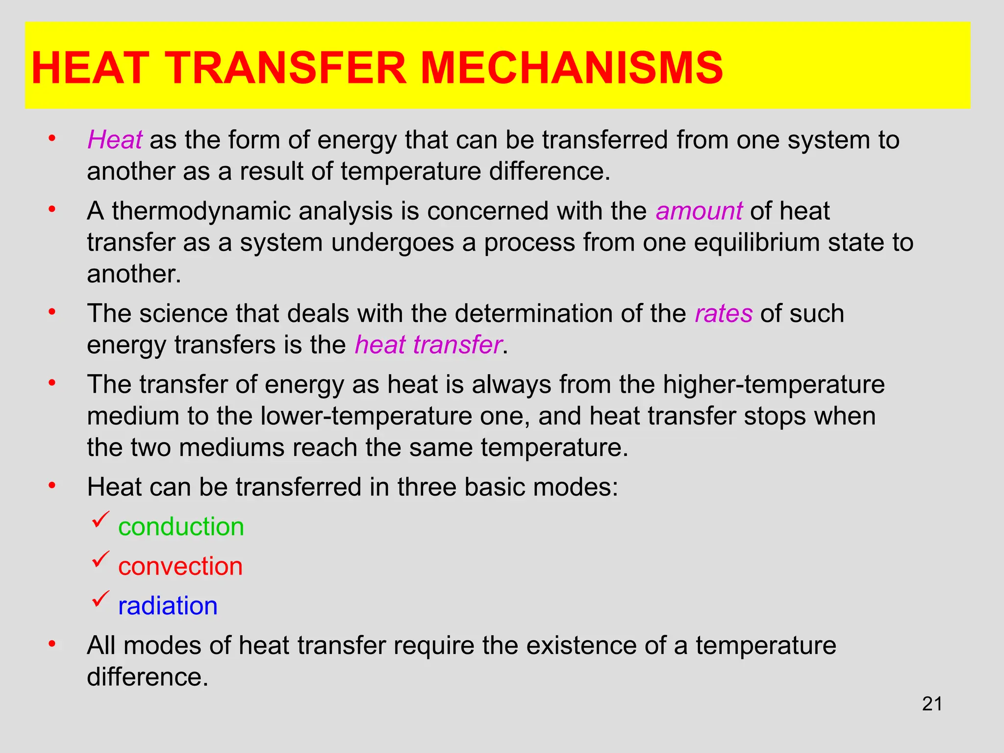 21
HEAT TRANSFER MECHANISMS
• Heat as the form of energy that can be transferred from one system to
another as a result of temperature difference.
• A thermodynamic analysis is concerned with the amount of heat
transfer as a system undergoes a process from one equilibrium state to
another.
• The science that deals with the determination of the rates of such
energy transfers is the heat transfer.
• The transfer of energy as heat is always from the higher-temperature
medium to the lower-temperature one, and heat transfer stops when
the two mediums reach the same temperature.
• Heat can be transferred in three basic modes:
 conduction
 convection
 radiation
• All modes of heat transfer require the existence of a temperature
difference.
 