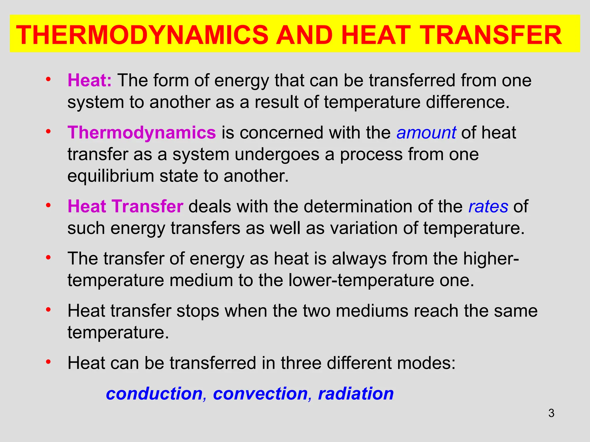 3
THERMODYNAMICS AND HEAT TRANSFER
• Heat: The form of energy that can be transferred from one
system to another as a result of temperature difference.
• Thermodynamics is concerned with the amount of heat
transfer as a system undergoes a process from one
equilibrium state to another.
• Heat Transfer deals with the determination of the rates of
such energy transfers as well as variation of temperature.
• The transfer of energy as heat is always from the higher-
temperature medium to the lower-temperature one.
• Heat transfer stops when the two mediums reach the same
temperature.
• Heat can be transferred in three different modes:
conduction, convection, radiation
 