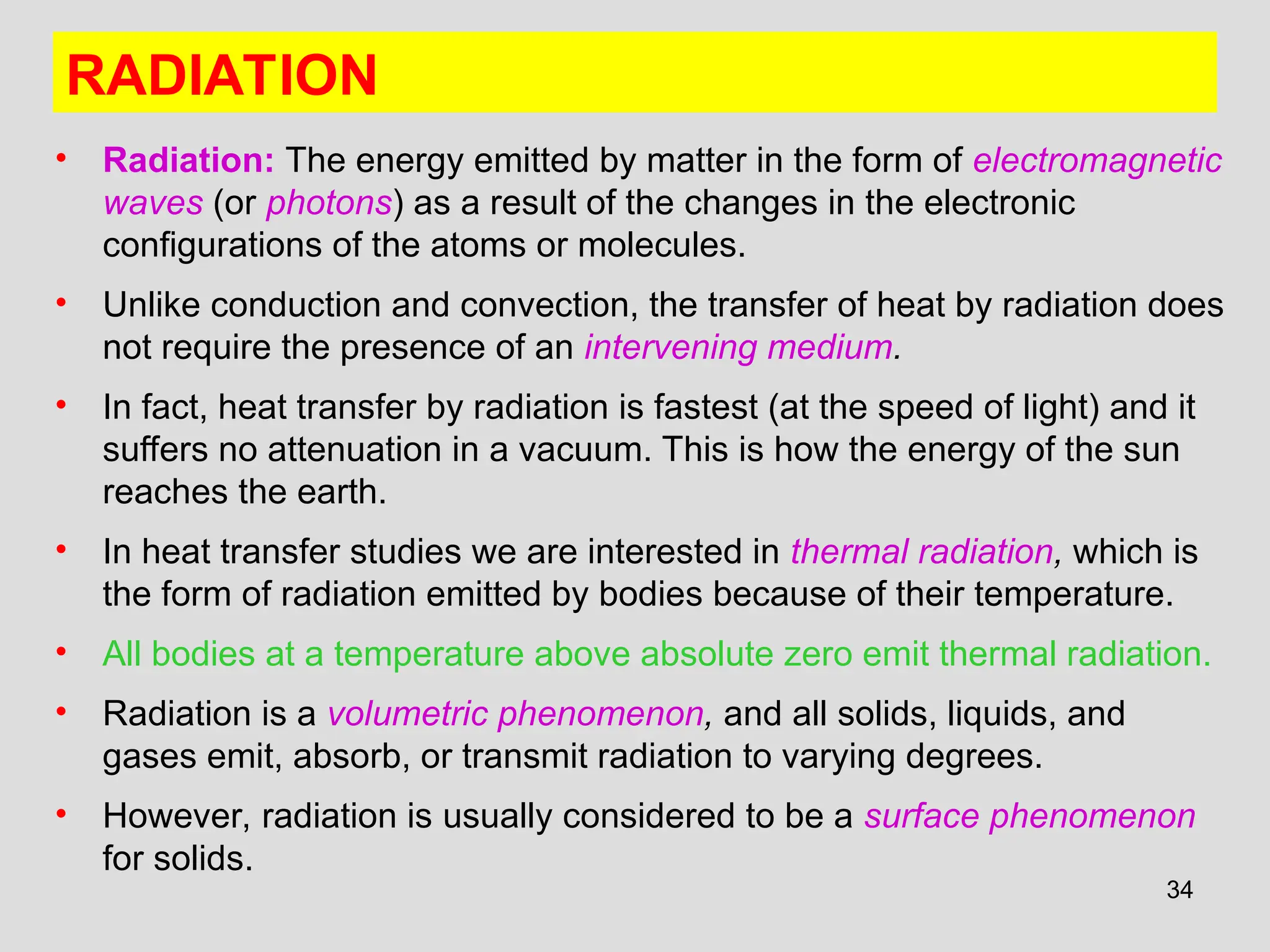 34
RADIATION
• Radiation: The energy emitted by matter in the form of electromagnetic
waves (or photons) as a result of the changes in the electronic
configurations of the atoms or molecules.
• Unlike conduction and convection, the transfer of heat by radiation does
not require the presence of an intervening medium.
• In fact, heat transfer by radiation is fastest (at the speed of light) and it
suffers no attenuation in a vacuum. This is how the energy of the sun
reaches the earth.
• In heat transfer studies we are interested in thermal radiation, which is
the form of radiation emitted by bodies because of their temperature.
• All bodies at a temperature above absolute zero emit thermal radiation.
• Radiation is a volumetric phenomenon, and all solids, liquids, and
gases emit, absorb, or transmit radiation to varying degrees.
• However, radiation is usually considered to be a surface phenomenon
for solids.
 