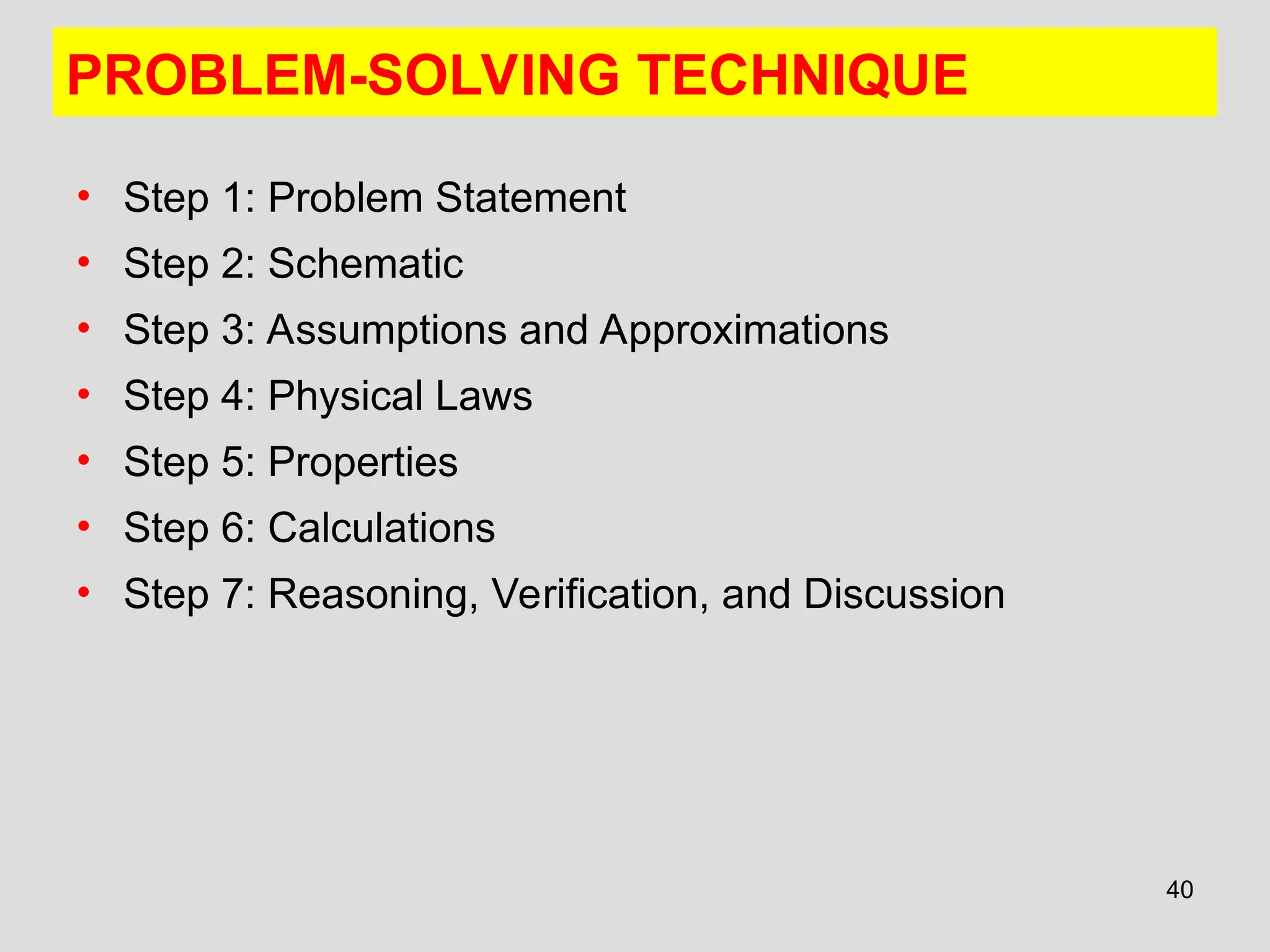 40
PROBLEM-SOLVING TECHNIQUE
• Step 1: Problem Statement
• Step 2: Schematic
• Step 3: Assumptions and Approximations
• Step 4: Physical Laws
• Step 5: Properties
• Step 6: Calculations
• Step 7: Reasoning, Verification, and Discussion
 