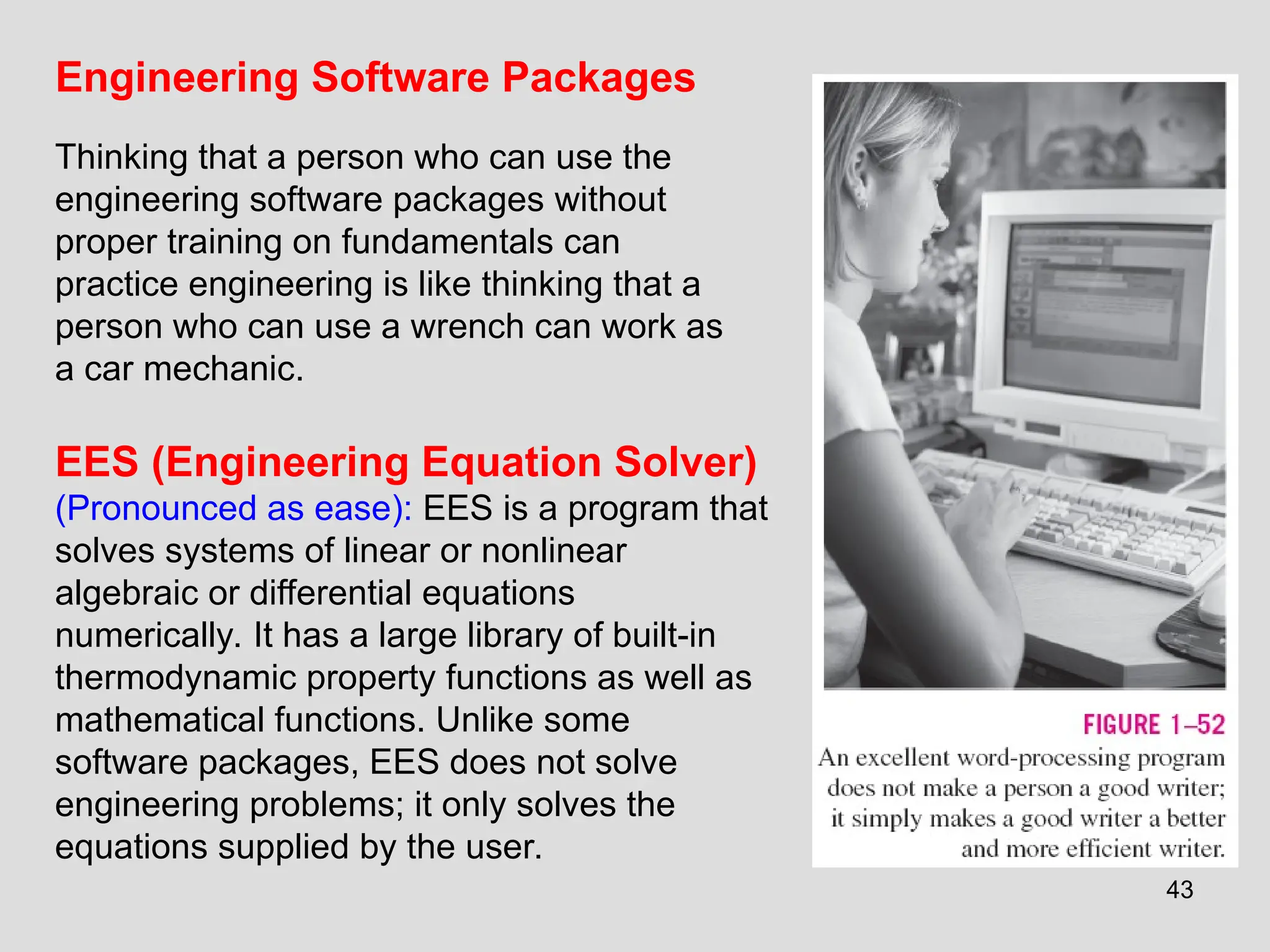 43
EES (Engineering Equation Solver)
(Pronounced as ease): EES is a program that
solves systems of linear or nonlinear
algebraic or differential equations
numerically. It has a large library of built-in
thermodynamic property functions as well as
mathematical functions. Unlike some
software packages, EES does not solve
engineering problems; it only solves the
equations supplied by the user.
Engineering Software Packages
Thinking that a person who can use the
engineering software packages without
proper training on fundamentals can
practice engineering is like thinking that a
person who can use a wrench can work as
a car mechanic.
 