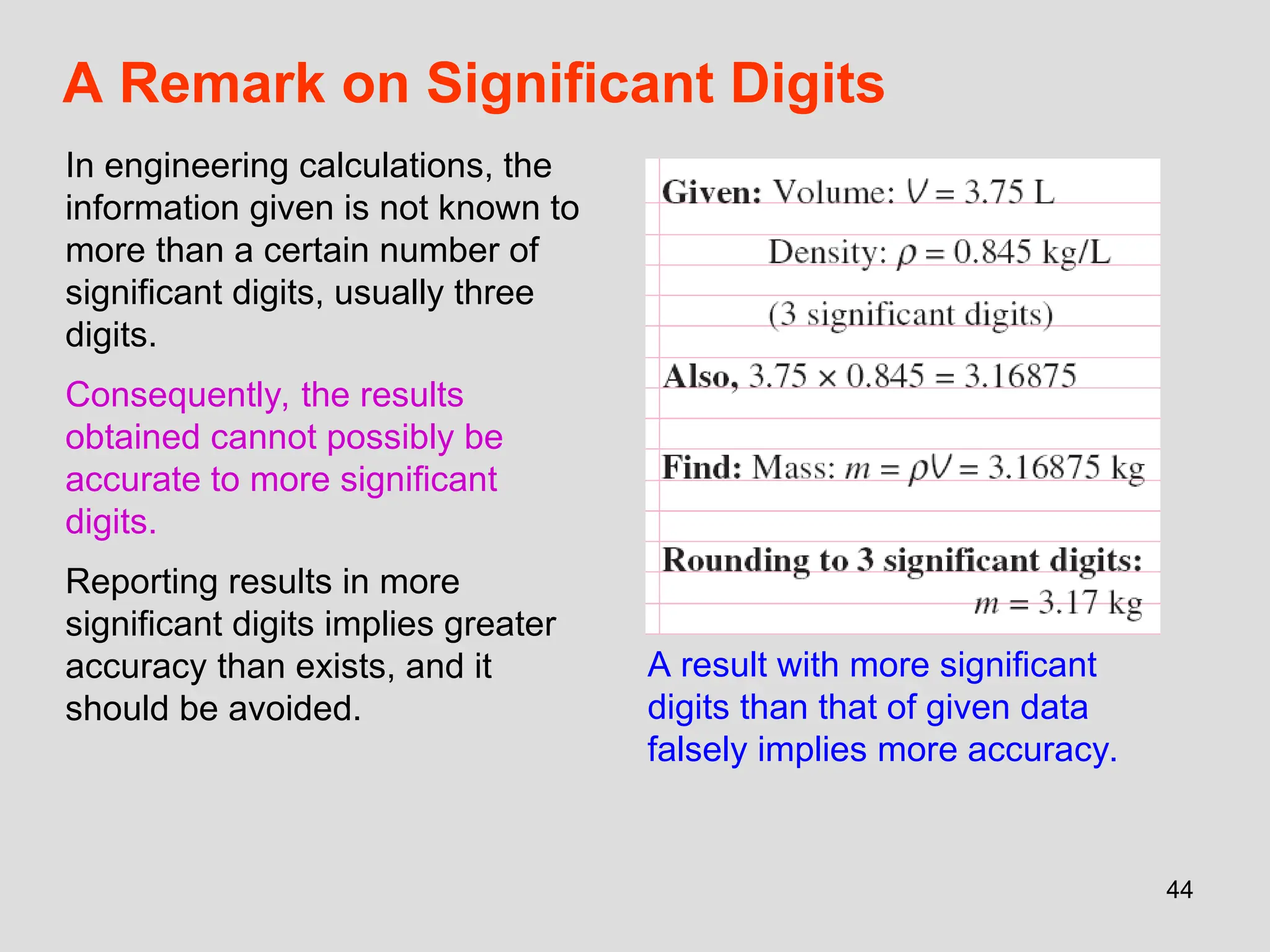 44
A Remark on Significant Digits
In engineering calculations, the
information given is not known to
more than a certain number of
significant digits, usually three
digits.
Consequently, the results
obtained cannot possibly be
accurate to more significant
digits.
Reporting results in more
significant digits implies greater
accuracy than exists, and it
should be avoided.
A result with more significant
digits than that of given data
falsely implies more accuracy.
 