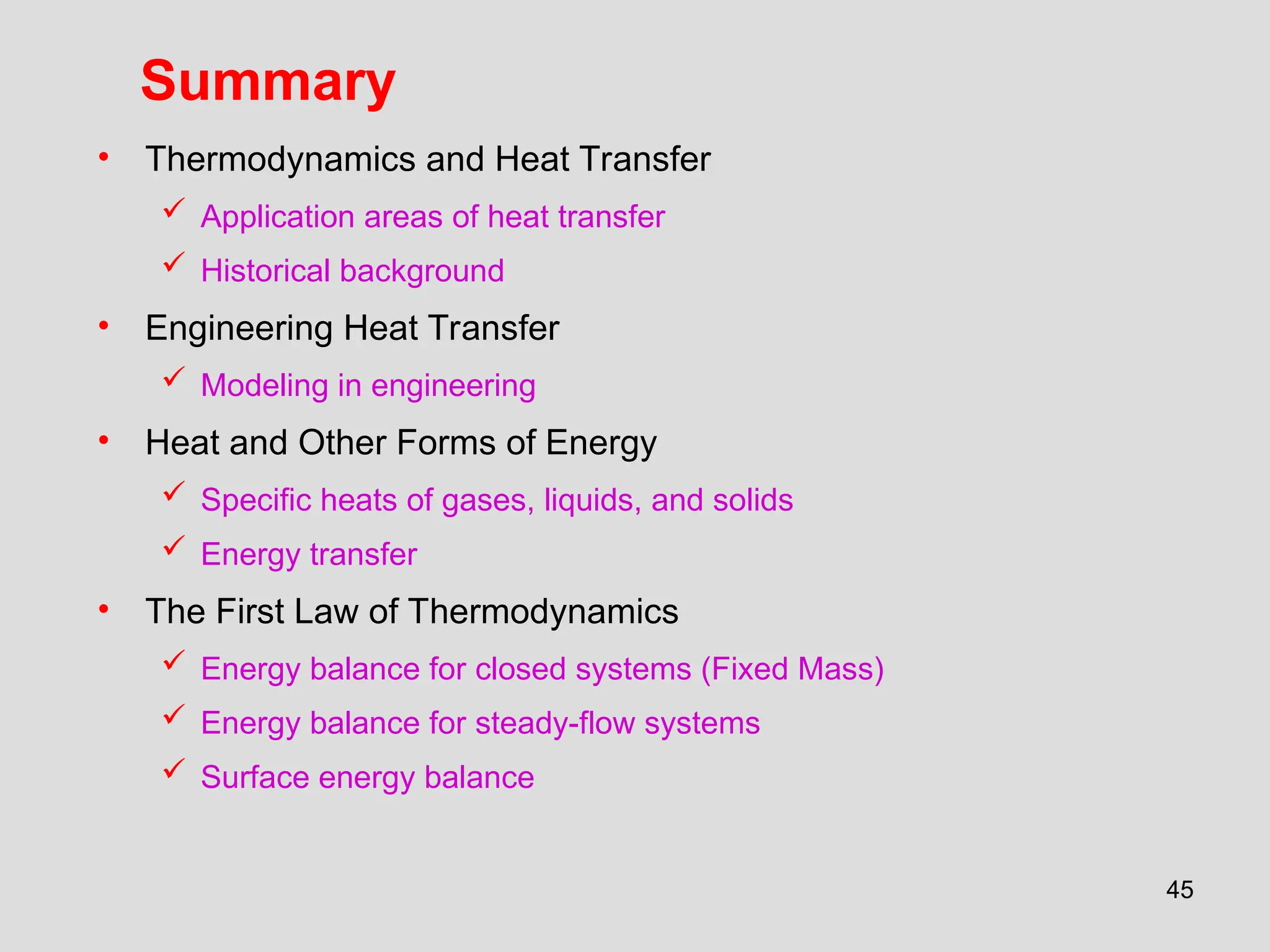45
Summary
• Thermodynamics and Heat Transfer
 Application areas of heat transfer
 Historical background
• Engineering Heat Transfer
 Modeling in engineering
• Heat and Other Forms of Energy
 Specific heats of gases, liquids, and solids
 Energy transfer
• The First Law of Thermodynamics
 Energy balance for closed systems (Fixed Mass)
 Energy balance for steady-flow systems
 Surface energy balance
 