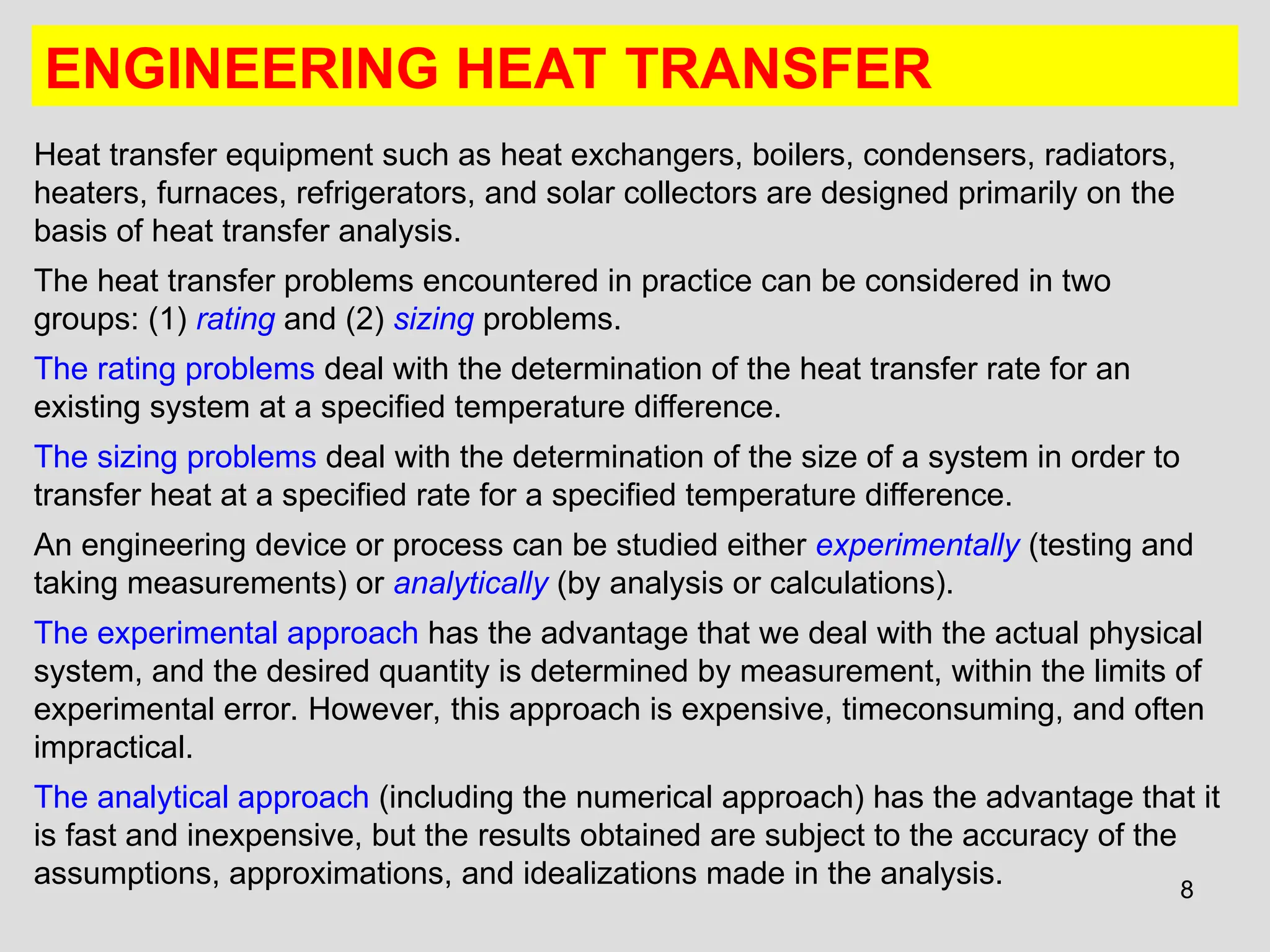 8
ENGINEERING HEAT TRANSFER
Heat transfer equipment such as heat exchangers, boilers, condensers, radiators,
heaters, furnaces, refrigerators, and solar collectors are designed primarily on the
basis of heat transfer analysis.
The heat transfer problems encountered in practice can be considered in two
groups: (1) rating and (2) sizing problems.
The rating problems deal with the determination of the heat transfer rate for an
existing system at a specified temperature difference.
The sizing problems deal with the determination of the size of a system in order to
transfer heat at a specified rate for a specified temperature difference.
An engineering device or process can be studied either experimentally (testing and
taking measurements) or analytically (by analysis or calculations).
The experimental approach has the advantage that we deal with the actual physical
system, and the desired quantity is determined by measurement, within the limits of
experimental error. However, this approach is expensive, timeconsuming, and often
impractical.
The analytical approach (including the numerical approach) has the advantage that it
is fast and inexpensive, but the results obtained are subject to the accuracy of the
assumptions, approximations, and idealizations made in the analysis.
 