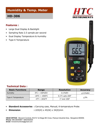 Humidity & Temp. Meter
HD-306
Features :
•

Large Dual Display & Backlight

•

Sampling Rate 2.5 sample per second

•

Dual Display Temperature & Humidity

•

Type K Temperature

Technical Data :
Basic Functions
Humidity

Range
0oC ~ 100%RH
o

Type K Temperature

Resolution
o

Accuracy

0.1%RH
o

-20 C ~ 1000 C

0.1 C upto 200

-4oF ~ 1832oF

+3.5%RH
o

1o over 200o

•

Standard Accessories : Carrying case, Manual, K-temperature Probe

•

Dimension

+3%

: 225(H) x 45(W) x 34(D)mm

HEAD OFFICE : Monarch Controls, M-414 1st Stage 8th Cross, Peenya Industrial Area, Bangalore-560058.
Phone: 080-28395887 / 9902492929
Email: monarchcontrols@gmail.com

 