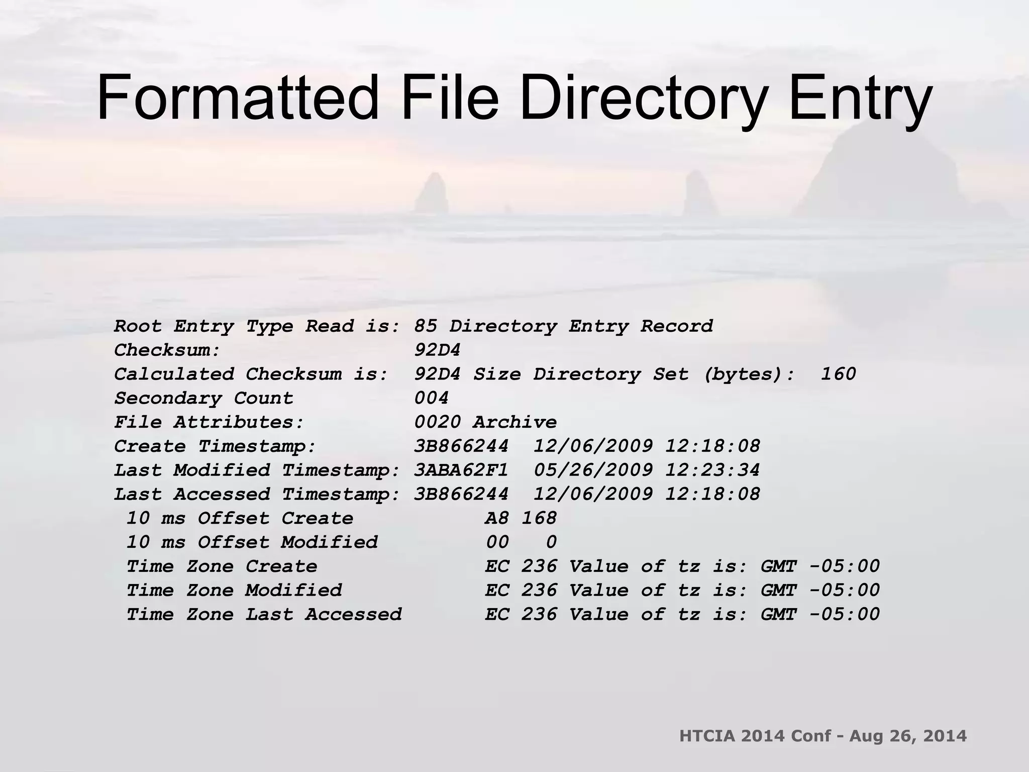 Formatted File Directory Entry 
Root Entry Type Read is: 85 Directory Entry Record 
Checksum: 92D4 
Calculated Checksum is: 92D4 Size Directory Set (bytes): 160 
Secondary Count 004 
File Attributes: 0020 Archive 
Create Timestamp: 3B866244 12/06/2009 12:18:08 
Last Modified Timestamp: 3ABA62F1 05/26/2009 12:23:34 
Last Accessed Timestamp: 3B866244 12/06/2009 12:18:08 
10 ms Offset Create A8 168 
10 ms Offset Modified 00 0 
Time Zone Create EC 236 Value of tz is: GMT -05:00 
Time Zone Modified EC 236 Value of tz is: GMT -05:00 
Time Zone Last Accessed EC 236 Value of tz is: GMT -05:00 
HTCIA 2014 Conf - Aug 26, 2014 
 