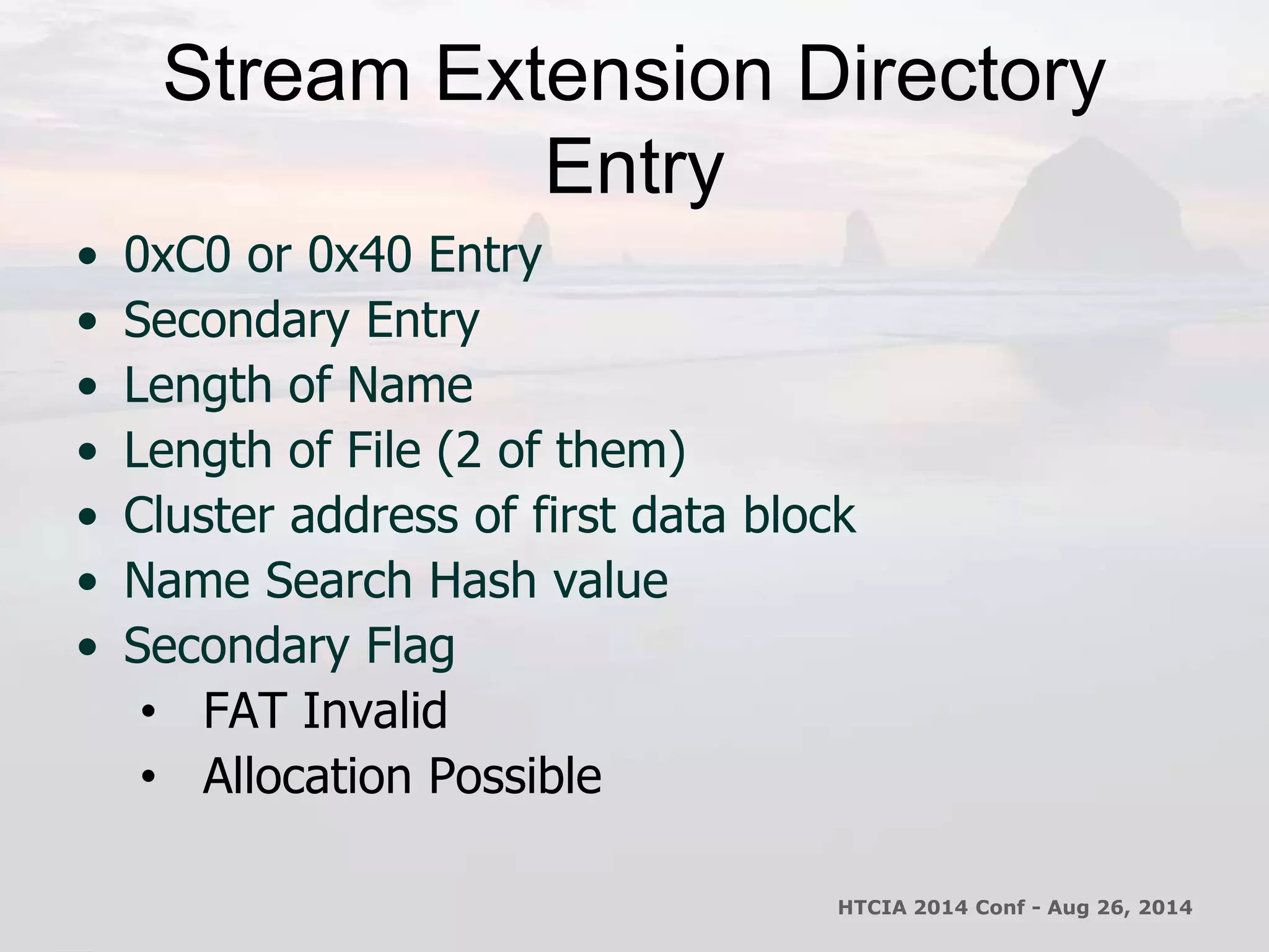 Stream Extension Directory 
Entry 
• 0xC0 or 0x40 Entry 
• Secondary Entry 
• Length of Name 
• Length of File (2 of them) 
• Cluster address of first data block 
• Name Search Hash value 
• Secondary Flag 
• FAT Invalid 
• Allocation Possible 
HTCIA 2014 Conf - Aug 26, 2014 
 