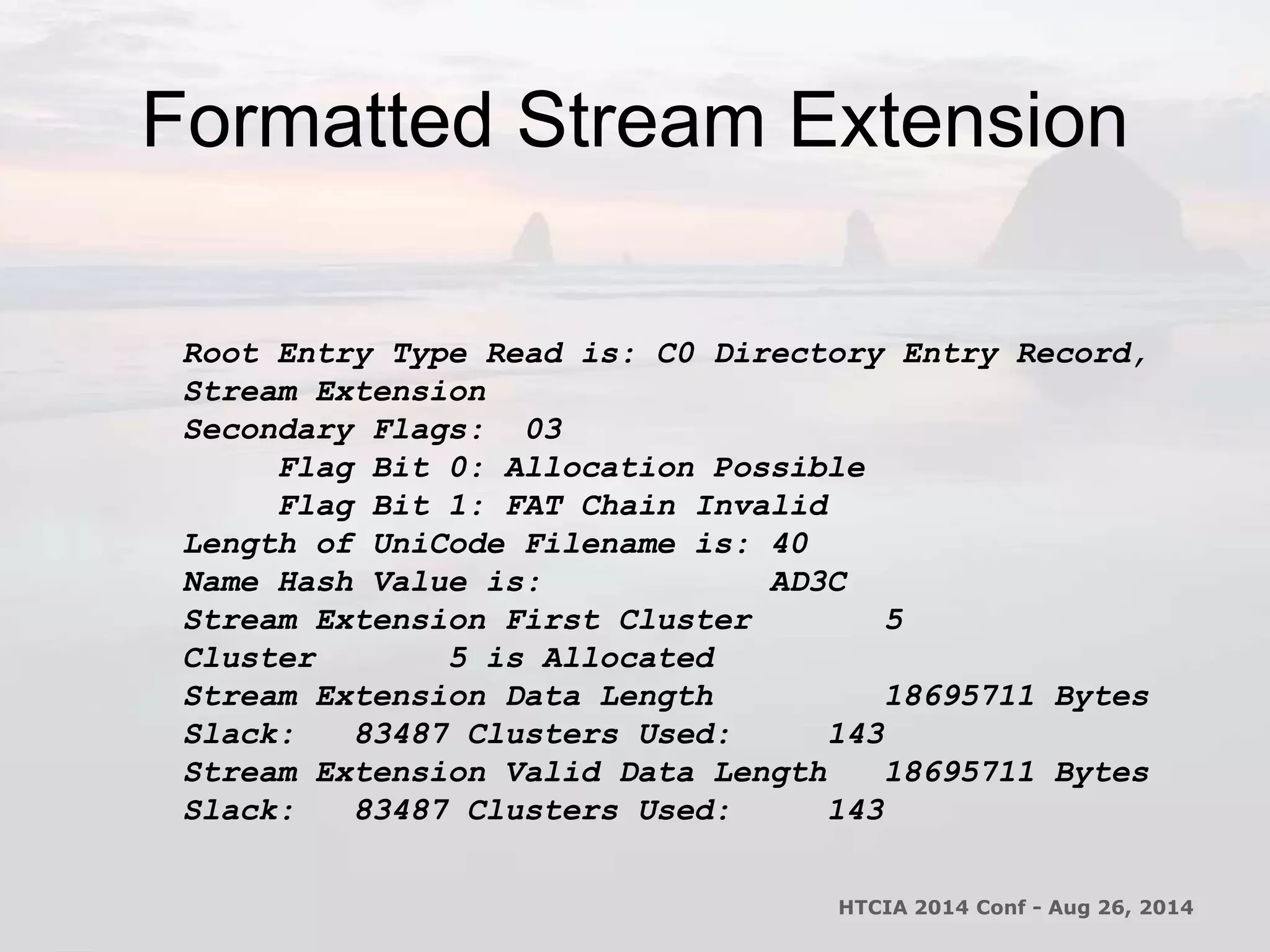 Formatted Stream Extension 
Root Entry Type Read is: C0 Directory Entry Record, 
Stream Extension 
Secondary Flags: 03 
Flag Bit 0: Allocation Possible 
Flag Bit 1: FAT Chain Invalid 
Length of UniCode Filename is: 40 
Name Hash Value is: AD3C 
Stream Extension First Cluster 5 
Cluster 5 is Allocated 
Stream Extension Data Length 18695711 Bytes 
Slack: 83487 Clusters Used: 143 
Stream Extension Valid Data Length 18695711 Bytes 
Slack: 83487 Clusters Used: 143 
HTCIA 2014 Conf - Aug 26, 2014 
 