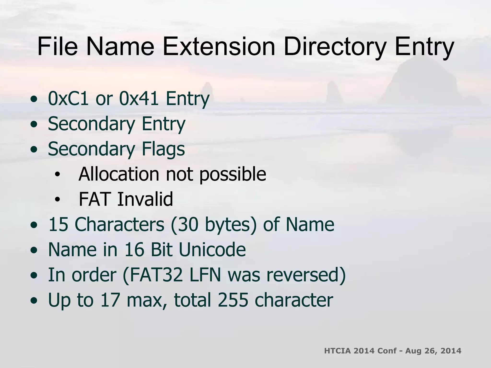 File Name Extension Directory Entry 
• 0xC1 or 0x41 Entry 
• Secondary Entry 
• Secondary Flags 
• Allocation not possible 
• FAT Invalid 
• 15 Characters (30 bytes) of Name 
• Name in 16 Bit Unicode 
• In order (FAT32 LFN was reversed) 
• Up to 17 max, total 255 character 
HTCIA 2014 Conf - Aug 26, 2014 
 