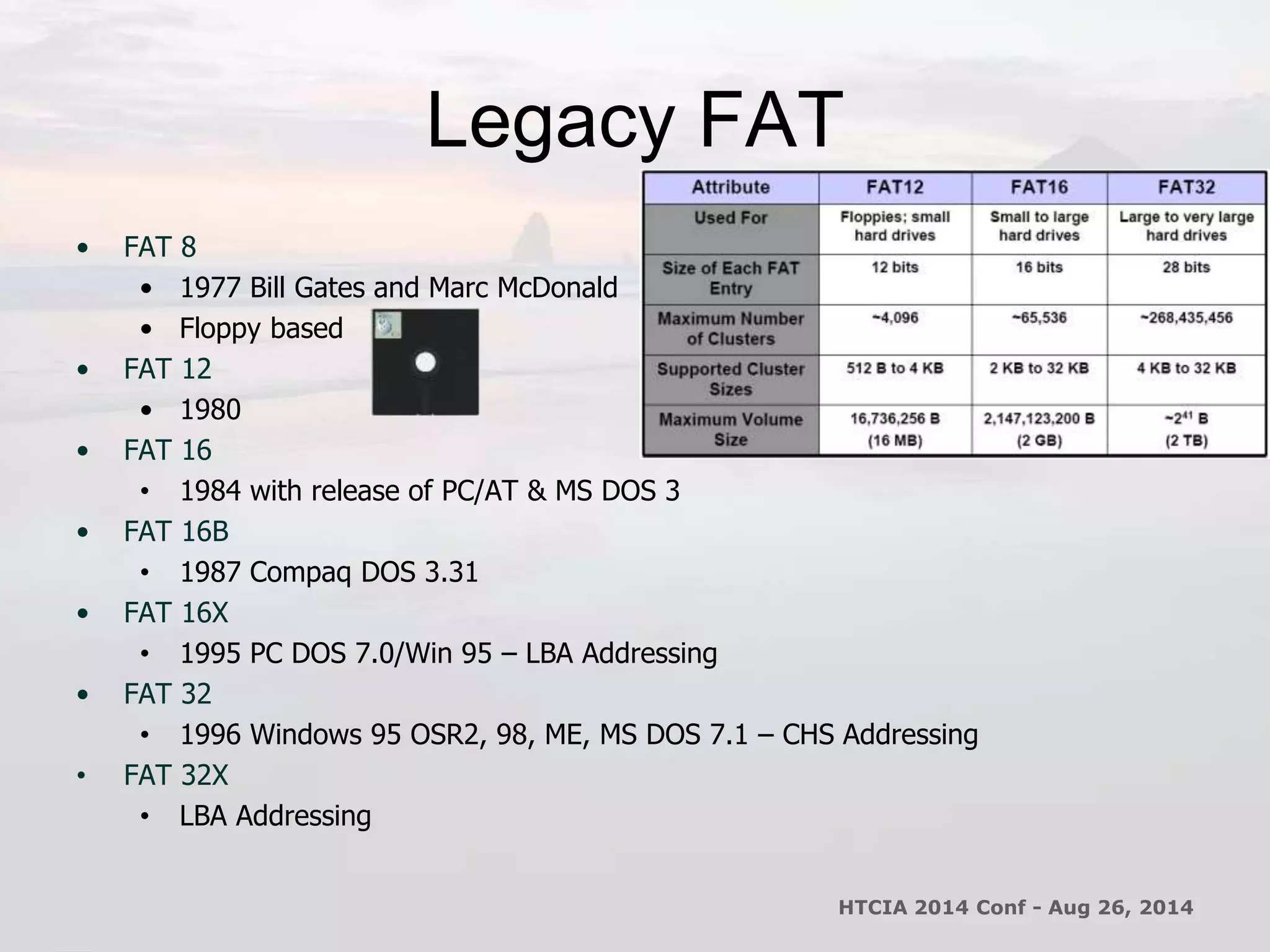 Legacy FAT 
• FAT 8 
• 1977 Bill Gates and Marc McDonald 
• Floppy based 
• FAT 12 
• 1980 
• FAT 16 
• 1984 with release of PC/AT & MS DOS 3 
• FAT 16B 
• 1987 Compaq DOS 3.31 
• FAT 16X 
• 1995 PC DOS 7.0/Win 95 – LBA Addressing 
• FAT 32 
• 1996 Windows 95 OSR2, 98, ME, MS DOS 7.1 – CHS Addressing 
• FAT 32X 
• LBA Addressing 
HTCIA 2014 Conf - Aug 26, 2014 
 