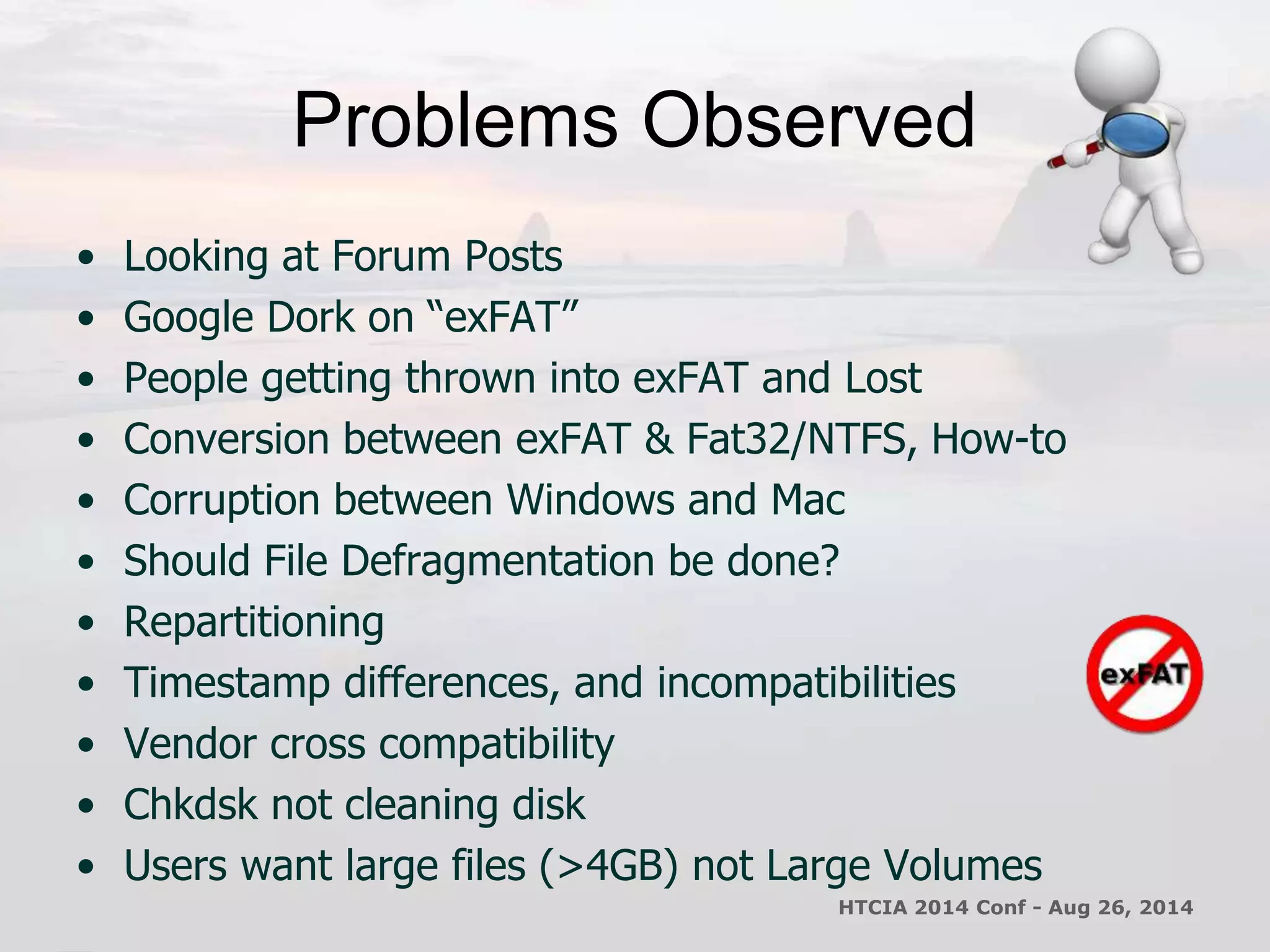 Problems Observed 
• Looking at Forum Posts 
• Google Dork on “exFAT” 
• People getting thrown into exFAT and Lost 
• Conversion between exFAT & Fat32/NTFS, How-to 
• Corruption between Windows and Mac 
• Should File Defragmentation be done? 
• Repartitioning 
• Timestamp differences, and incompatibilities 
• Vendor cross compatibility 
• Chkdsk not cleaning disk 
• Users want large files (>4GB) not Large Volumes 
HTCIA 2014 Conf - Aug 26, 2014 
 