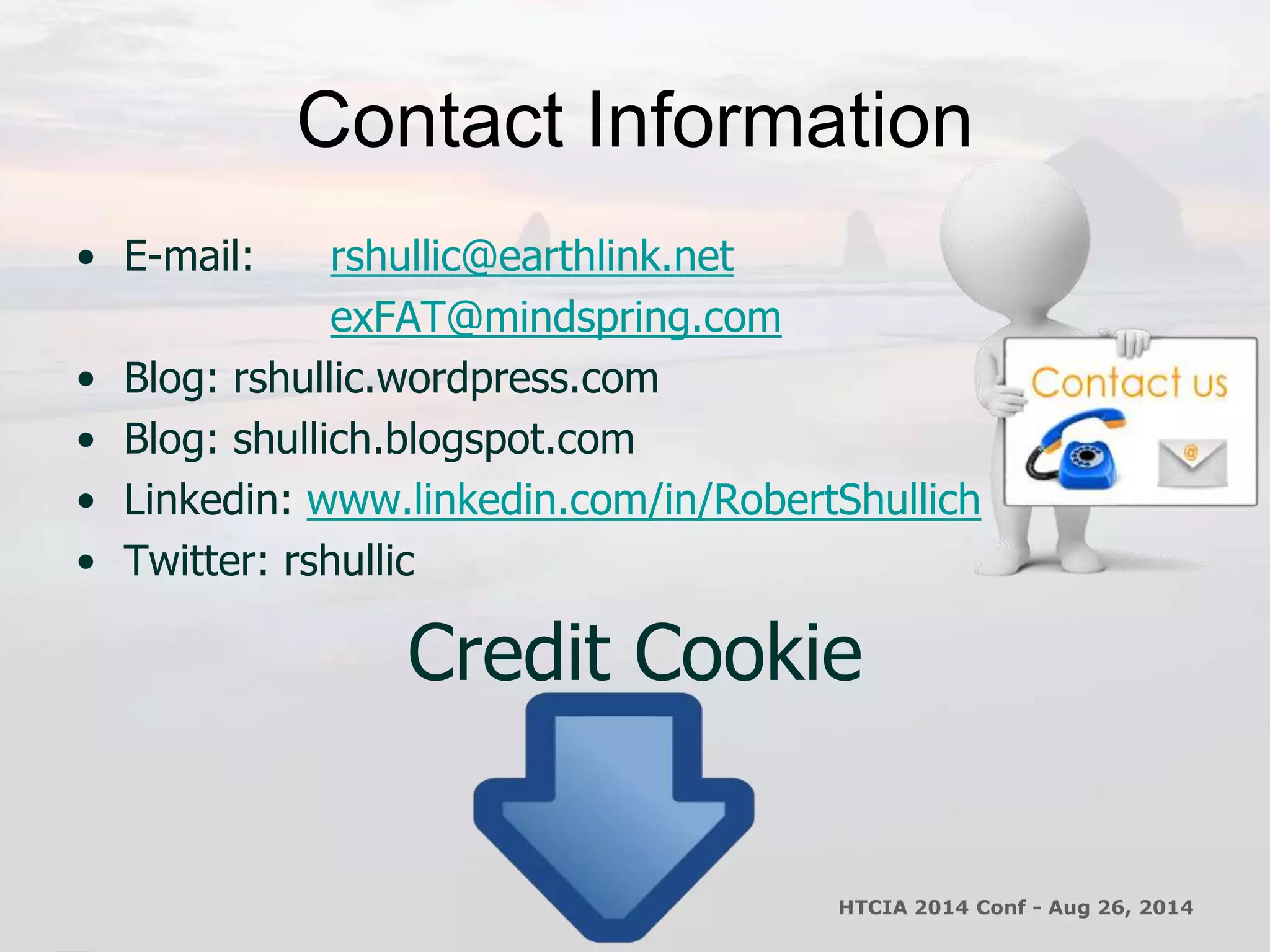 Contact Information 
• E-mail: rshullic@earthlink.net 
exFAT@mindspring.com 
• Blog: rshullic.wordpress.com 
• Blog: shullich.blogspot.com 
• Linkedin: www.linkedin.com/in/RobertShullich 
• Twitter: rshullic 
Credit Cookie 
HTCIA 2014 Conf - Aug 26, 2014 
 