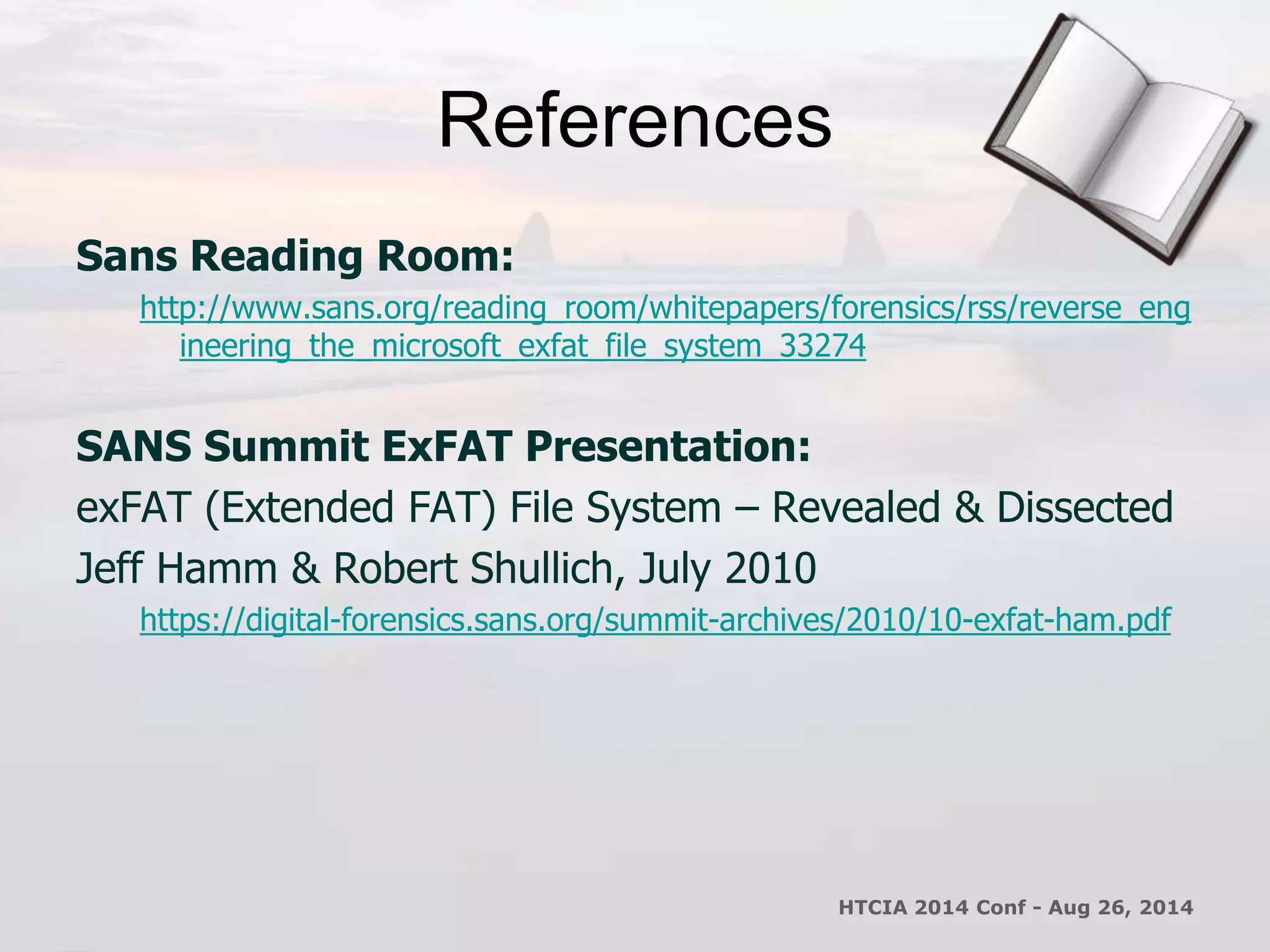 References 
Sans Reading Room: 
http://www.sans.org/reading_room/whitepapers/forensics/rss/reverse_eng 
ineering_the_microsoft_exfat_file_system_33274 
SANS Summit ExFAT Presentation: 
exFAT (Extended FAT) File System – Revealed & Dissected 
Jeff Hamm & Robert Shullich, July 2010 
https://digital-forensics.sans.org/summit-archives/2010/10-exfat-ham.pdf 
HTCIA 2014 Conf - Aug 26, 2014 
 