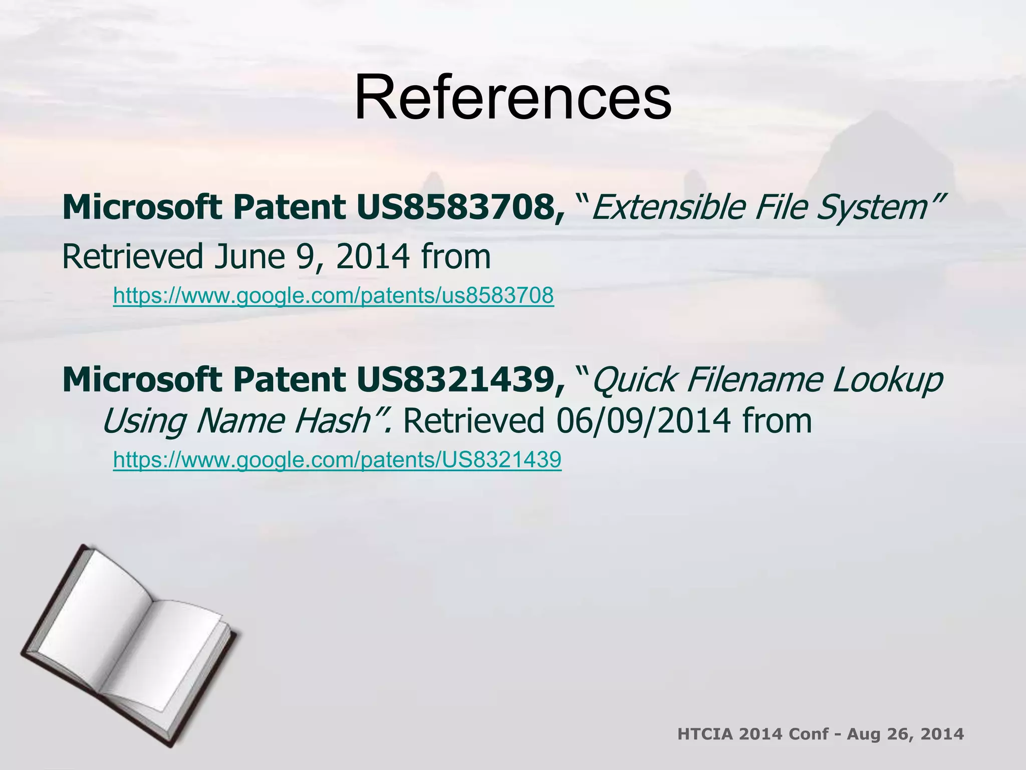 References 
Microsoft Patent US8583708, “Extensible File System” 
Retrieved June 9, 2014 from 
https://www.google.com/patents/us8583708 
Microsoft Patent US8321439, “Quick Filename Lookup 
Using Name Hash”. Retrieved 06/09/2014 from 
https://www.google.com/patents/US8321439 
HTCIA 2014 Conf - Aug 26, 2014 
 