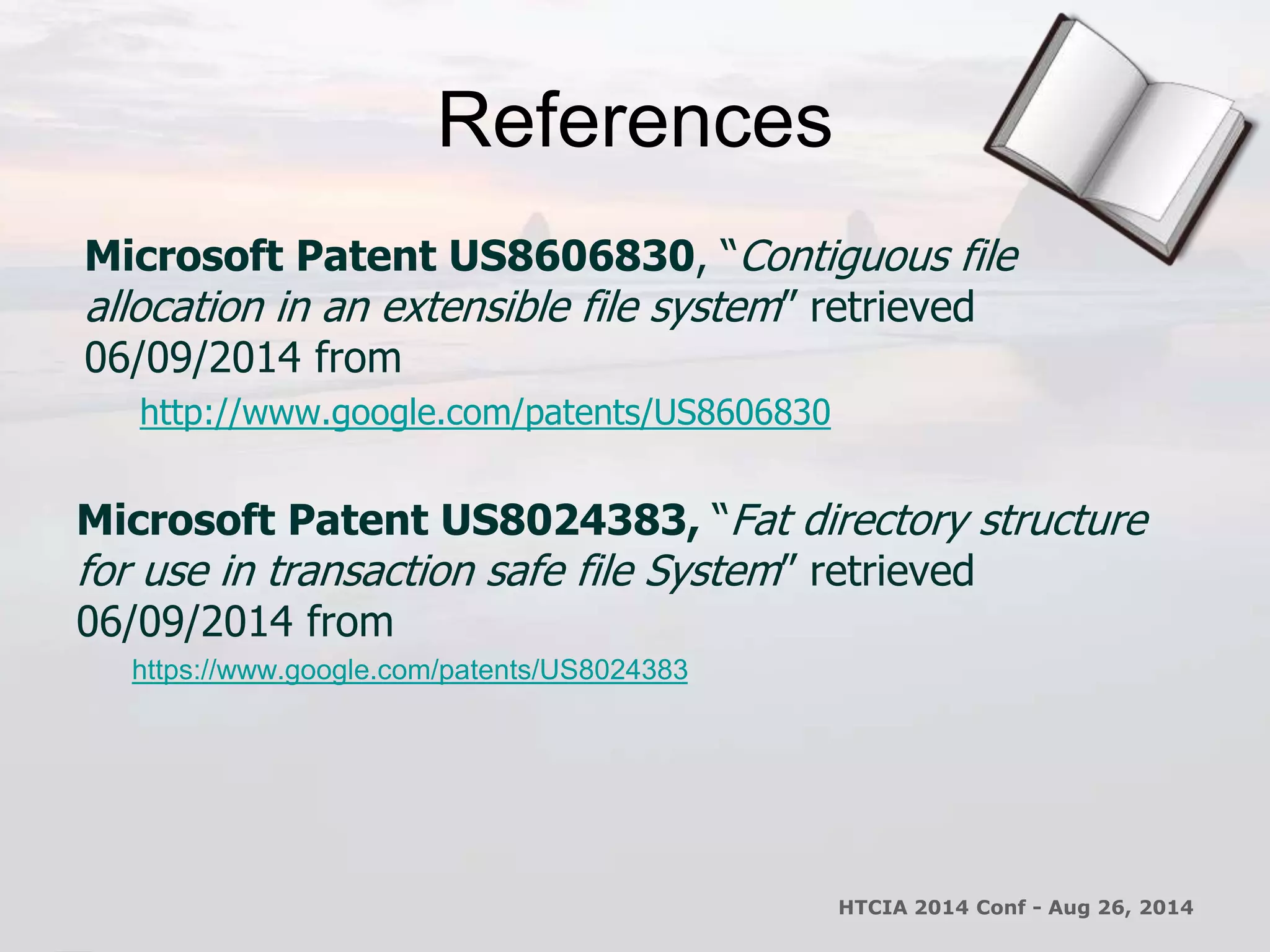 References 
Microsoft Patent US8606830, “Contiguous file 
allocation in an extensible file system” retrieved 
06/09/2014 from 
http://www.google.com/patents/US8606830 
Microsoft Patent US8024383, “Fat directory structure 
for use in transaction safe file System” retrieved 
06/09/2014 from 
https://www.google.com/patents/US8024383 
HTCIA 2014 Conf - Aug 26, 2014 
 