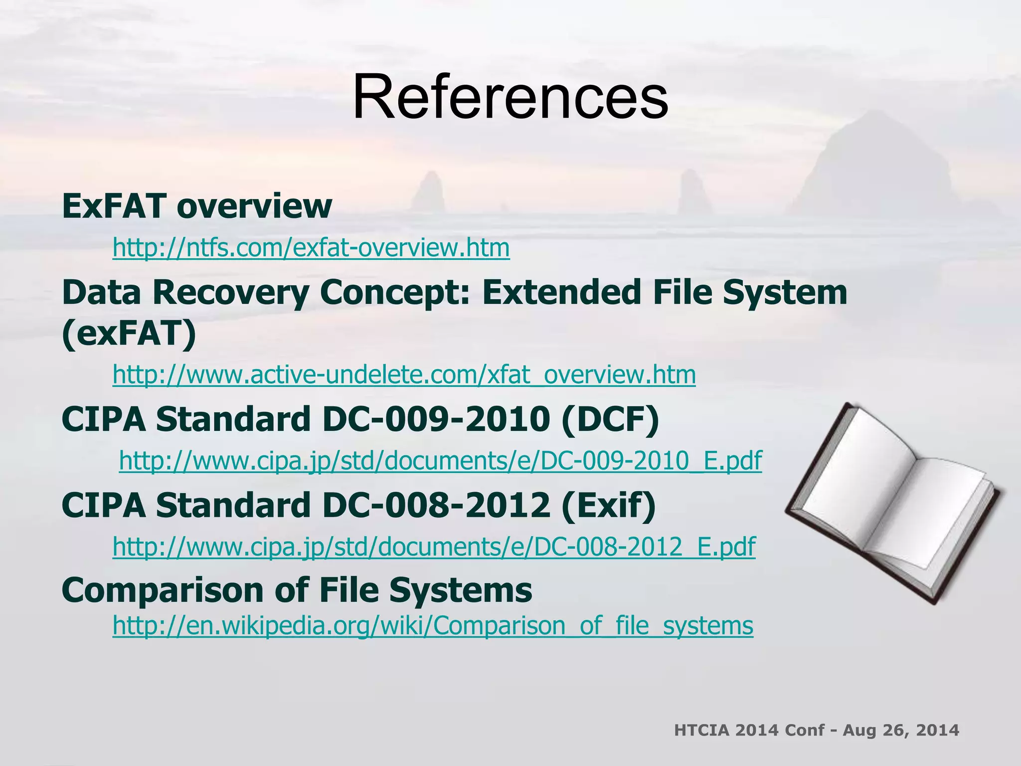 References 
ExFAT overview 
http://ntfs.com/exfat-overview.htm 
Data Recovery Concept: Extended File System 
(exFAT) 
http://www.active-undelete.com/xfat_overview.htm 
CIPA Standard DC-009-2010 (DCF) 
http://www.cipa.jp/std/documents/e/DC-009-2010_E.pdf 
CIPA Standard DC-008-2012 (Exif) 
http://www.cipa.jp/std/documents/e/DC-008-2012_E.pdf 
Comparison of File Systems 
http://en.wikipedia.org/wiki/Comparison_of_file_systems 
HTCIA 2014 Conf - Aug 26, 2014 
 