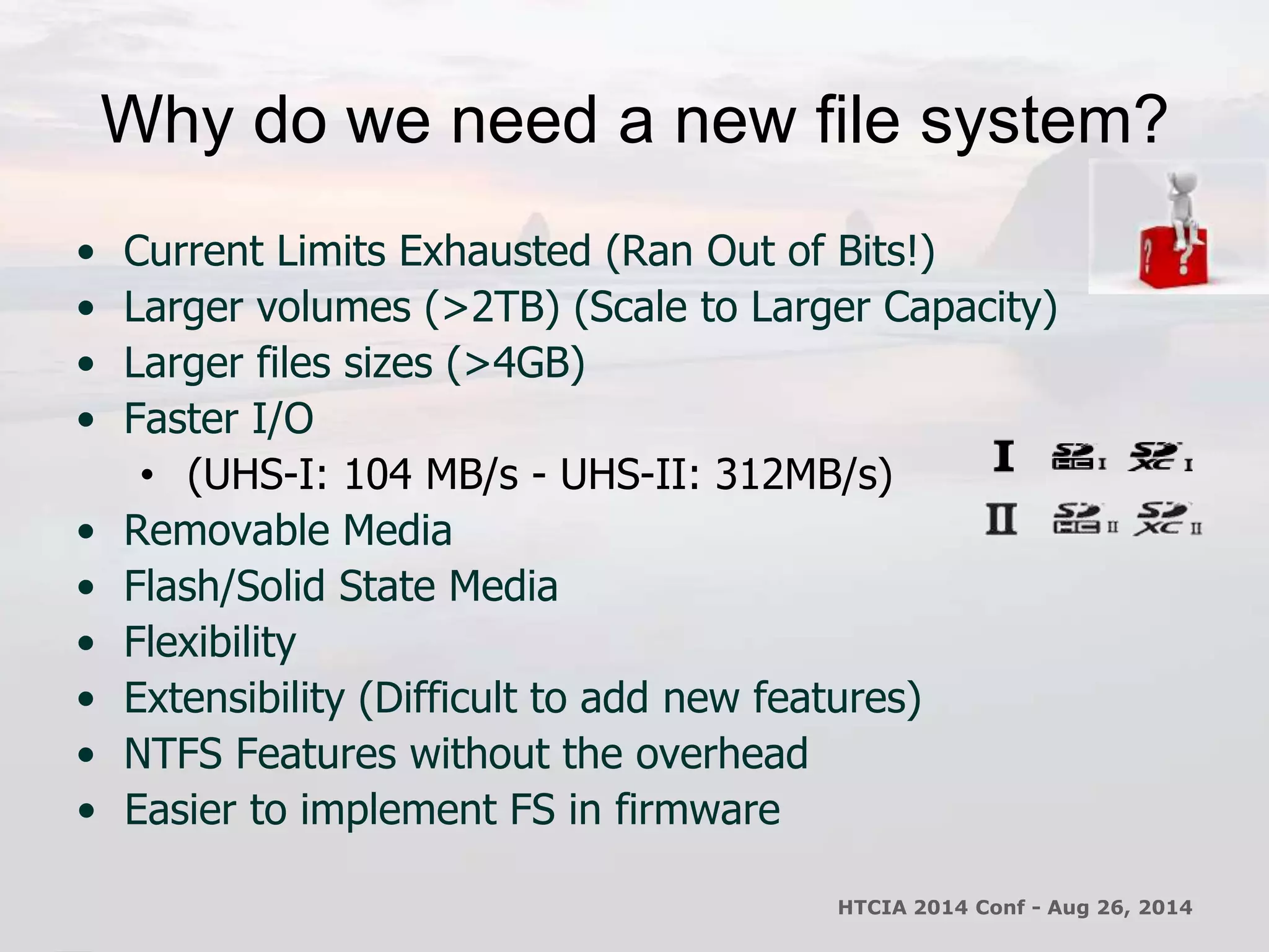Why do we need a new file system? 
• Current Limits Exhausted (Ran Out of Bits!) 
• Larger volumes (>2TB) (Scale to Larger Capacity) 
• Larger files sizes (>4GB) 
• Faster I/O 
• (UHS-I: 104 MB/s - UHS-II: 312MB/s) 
• Removable Media 
• Flash/Solid State Media 
• Flexibility 
• Extensibility (Difficult to add new features) 
• NTFS Features without the overhead 
• Easier to implement FS in firmware 
HTCIA 2014 Conf - Aug 26, 2014 
 