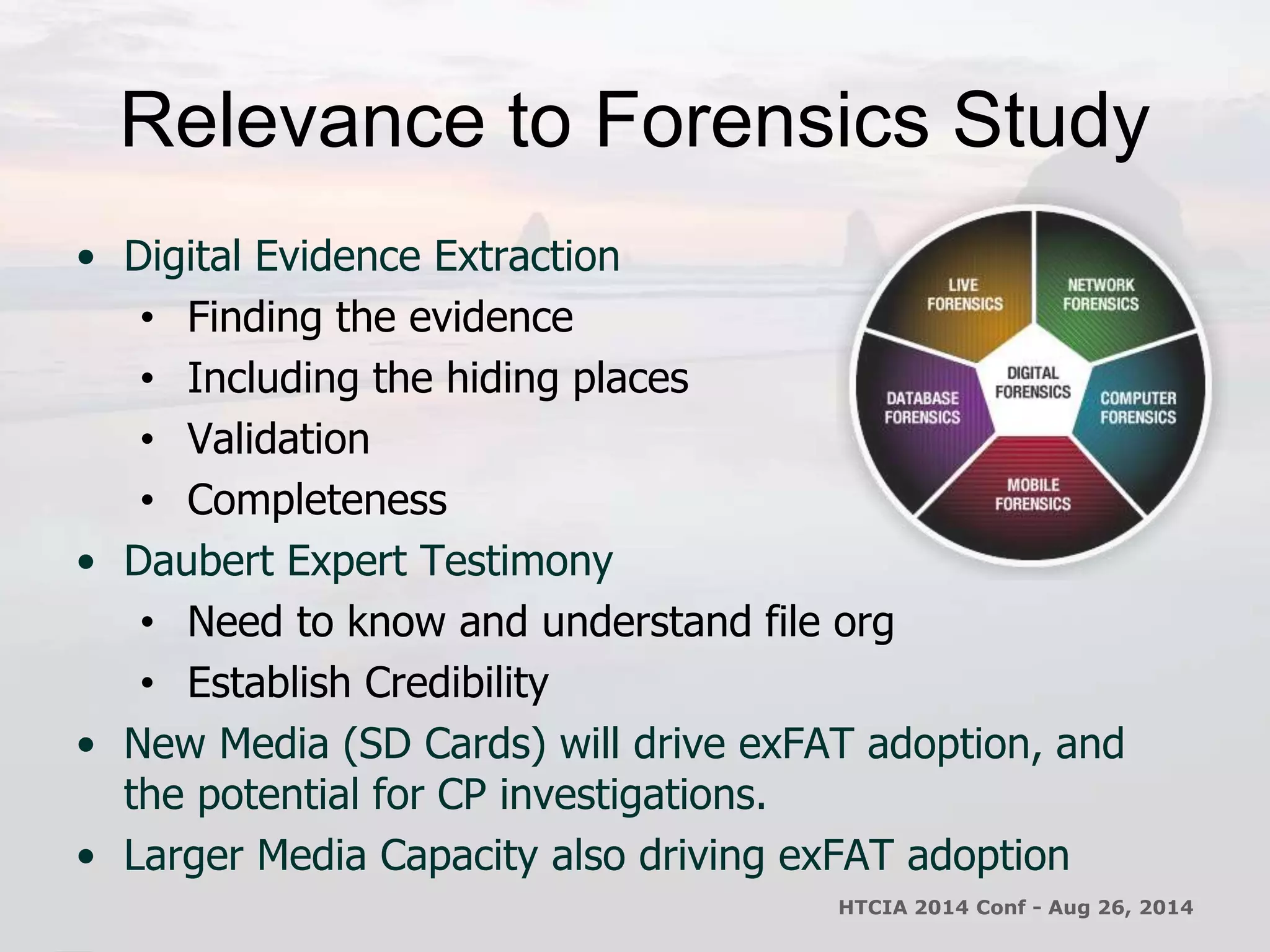 Relevance to Forensics Study 
• Digital Evidence Extraction 
• Finding the evidence 
• Including the hiding places 
• Validation 
• Completeness 
• Daubert Expert Testimony 
• Need to know and understand file org 
• Establish Credibility 
• New Media (SD Cards) will drive exFAT adoption, and 
the potential for CP investigations. 
• Larger Media Capacity also driving exFAT adoption 
HTCIA 2014 Conf - Aug 26, 2014 
 