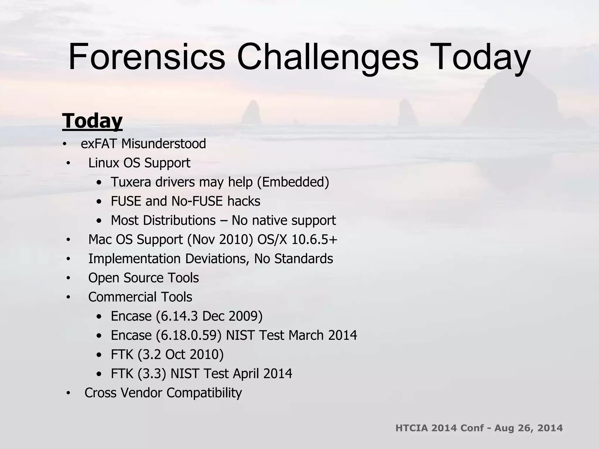 Forensics Challenges Today 
Today 
• exFAT Misunderstood 
• Linux OS Support 
• Tuxera drivers may help (Embedded) 
• FUSE and No-FUSE hacks 
• Most Distributions – No native support 
• Mac OS Support (Nov 2010) OS/X 10.6.5+ 
• Implementation Deviations, No Standards 
• Open Source Tools 
• Commercial Tools 
• Encase (6.14.3 Dec 2009) 
• Encase (6.18.0.59) NIST Test March 2014 
• FTK (3.2 Oct 2010) 
• FTK (3.3) NIST Test April 2014 
• Cross Vendor Compatibility 
HTCIA 2014 Conf - Aug 26, 2014 
 