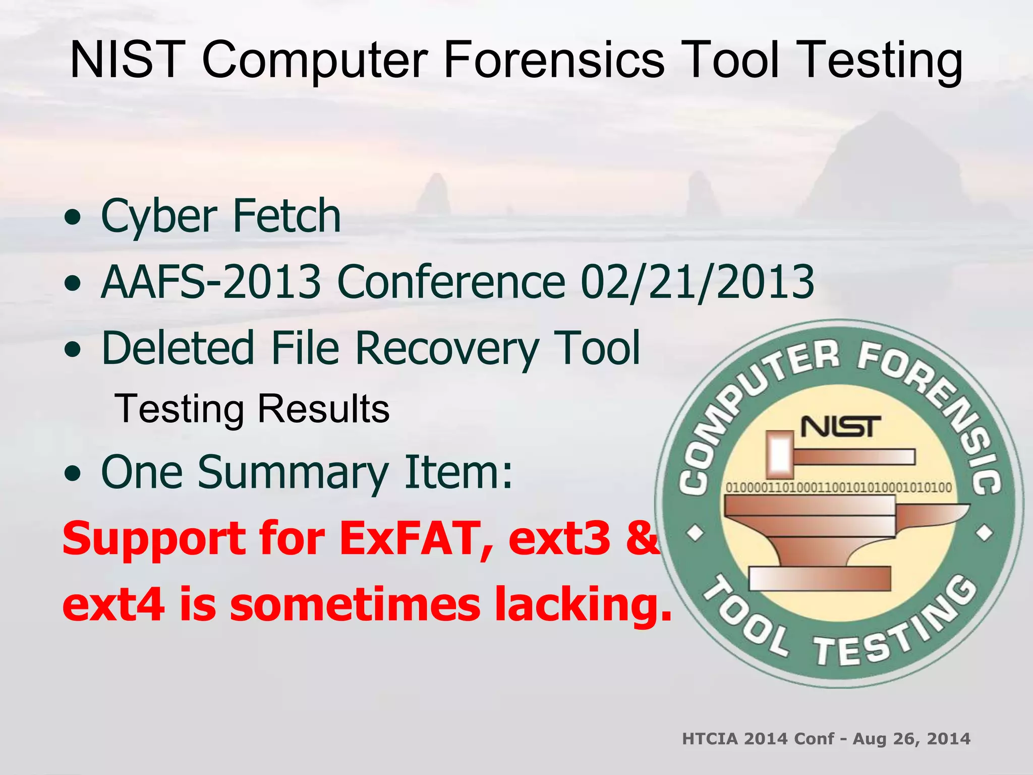 NIST Computer Forensics Tool Testing 
• Cyber Fetch 
• AAFS-2013 Conference 02/21/2013 
• Deleted File Recovery Tool 
Testing Results 
• One Summary Item: 
Support for ExFAT, ext3 & 
ext4 is sometimes lacking. 
HTCIA 2014 Conf - Aug 26, 2014 
 