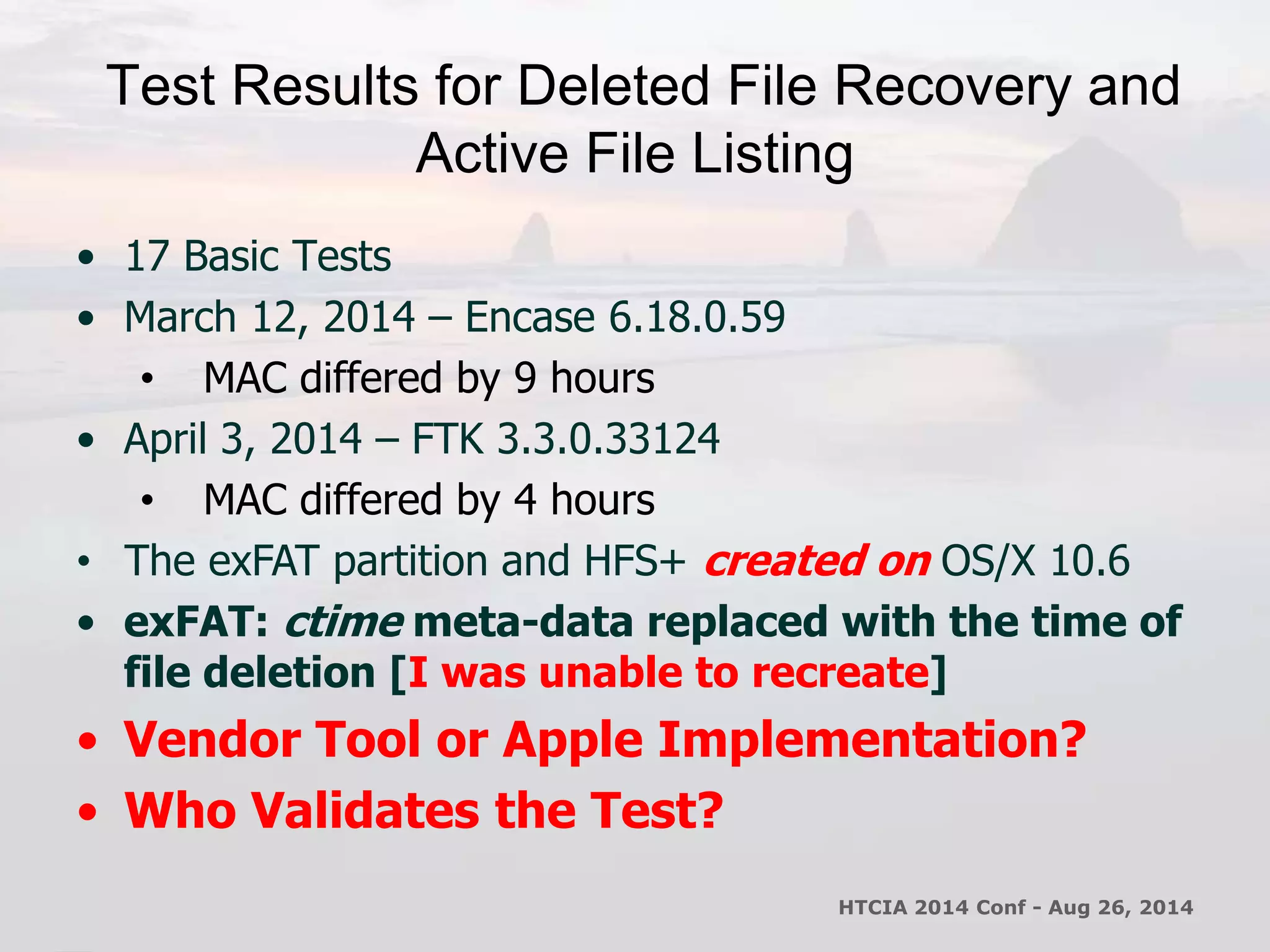 Test Results for Deleted File Recovery and 
Active File Listing 
• 17 Basic Tests 
• March 12, 2014 – Encase 6.18.0.59 
• MAC differed by 9 hours 
• April 3, 2014 – FTK 3.3.0.33124 
• MAC differed by 4 hours 
• The exFAT partition and HFS+ created on OS/X 10.6 
• exFAT: ctime meta-data replaced with the time of 
file deletion [I was unable to recreate] 
• Vendor Tool or Apple Implementation? 
• Who Validates the Test? 
HTCIA 2014 Conf - Aug 26, 2014 
 