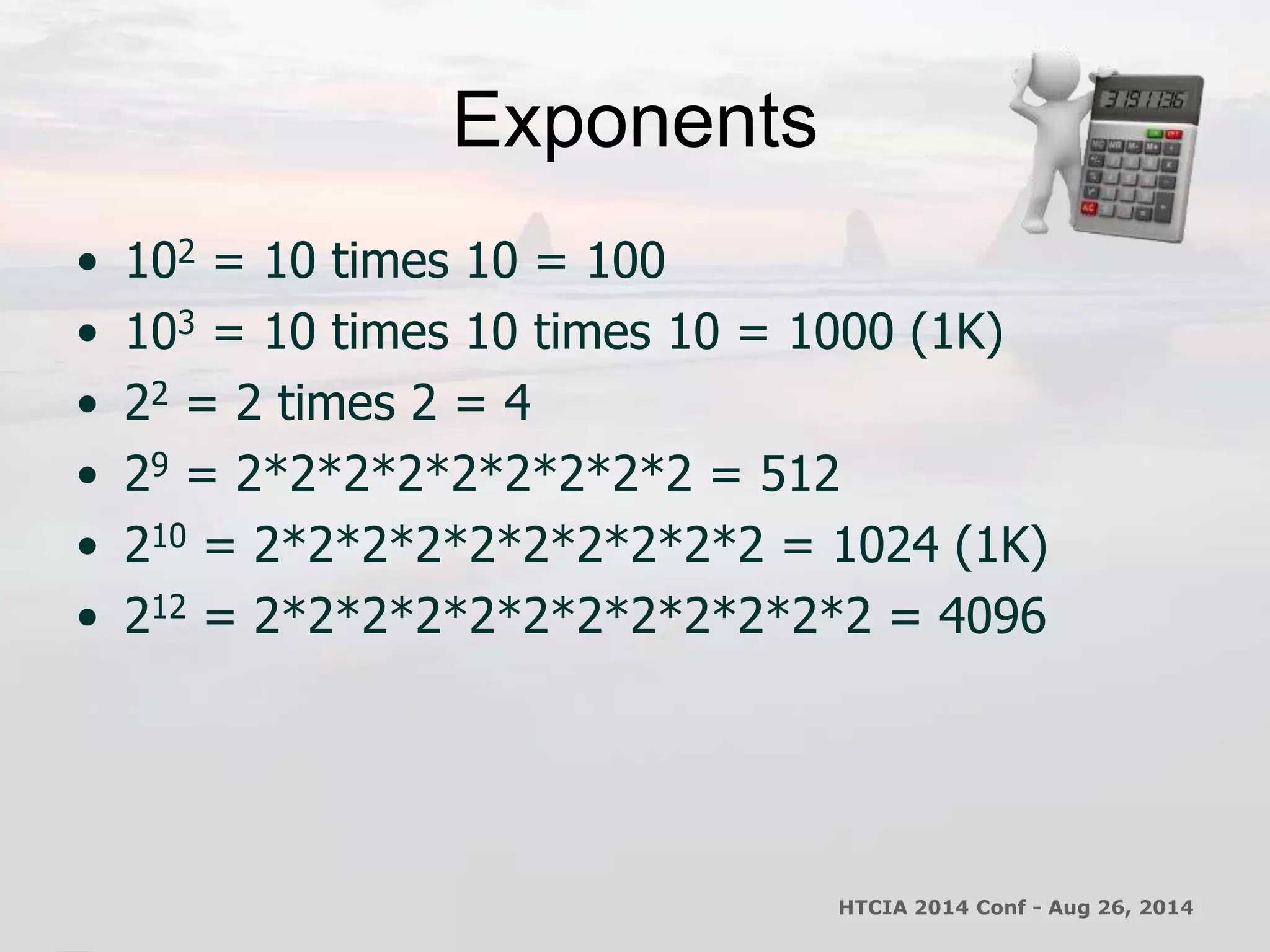 Exponents 
• 102 = 10 times 10 = 100 
• 103 = 10 times 10 times 10 = 1000 (1K) 
• 22 = 2 times 2 = 4 
• 29 = 2*2*2*2*2*2*2*2*2 = 512 
• 210 = 2*2*2*2*2*2*2*2*2*2 = 1024 (1K) 
• 212 = 2*2*2*2*2*2*2*2*2*2*2*2 = 4096 
HTCIA 2014 Conf - Aug 26, 2014 
 
