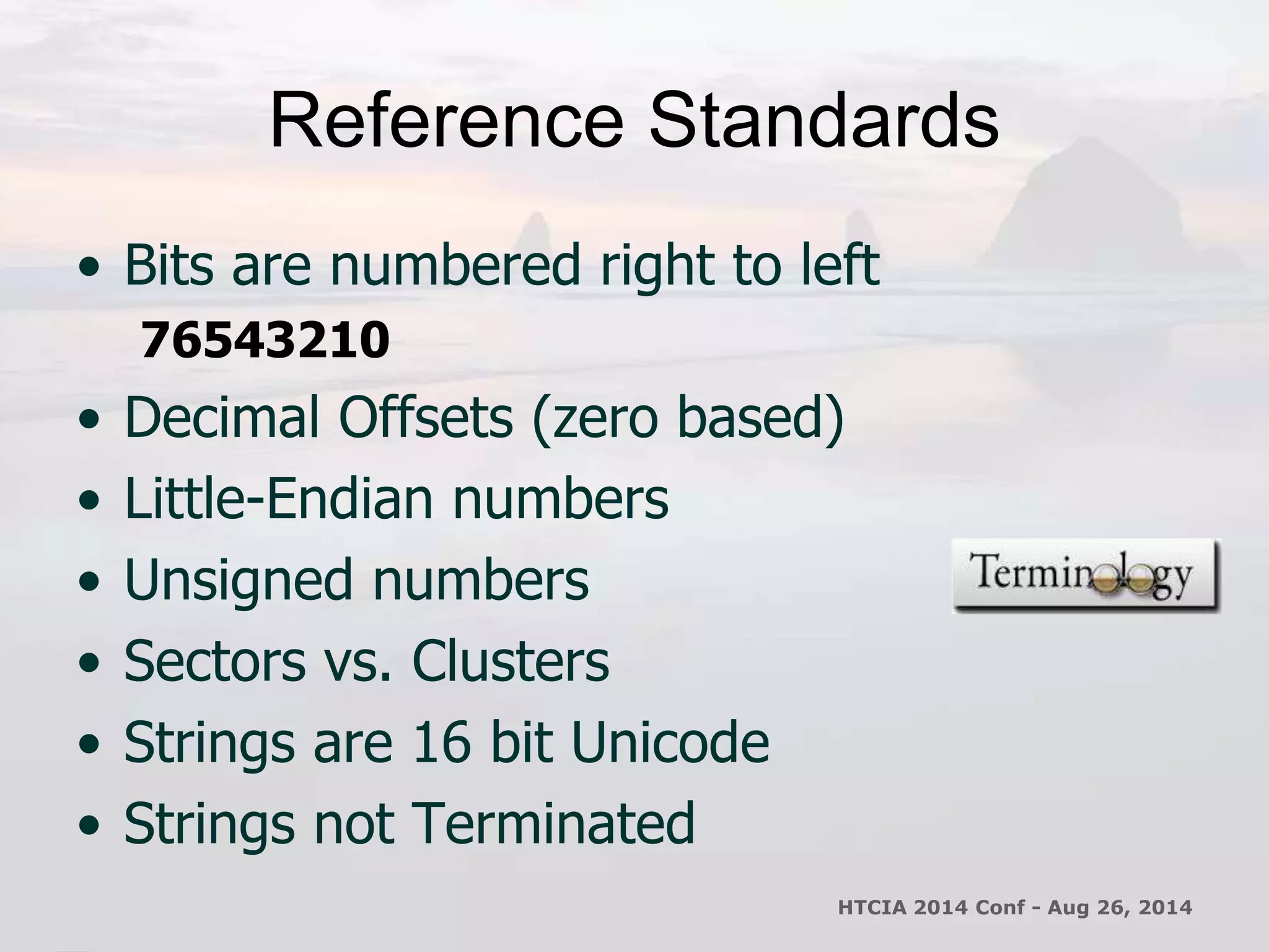Reference Standards 
• Bits are numbered right to left 
76543210 
• Decimal Offsets (zero based) 
• Little-Endian numbers 
• Unsigned numbers 
• Sectors vs. Clusters 
• Strings are 16 bit Unicode 
• Strings not Terminated 
HTCIA 2014 Conf - Aug 26, 2014 
 