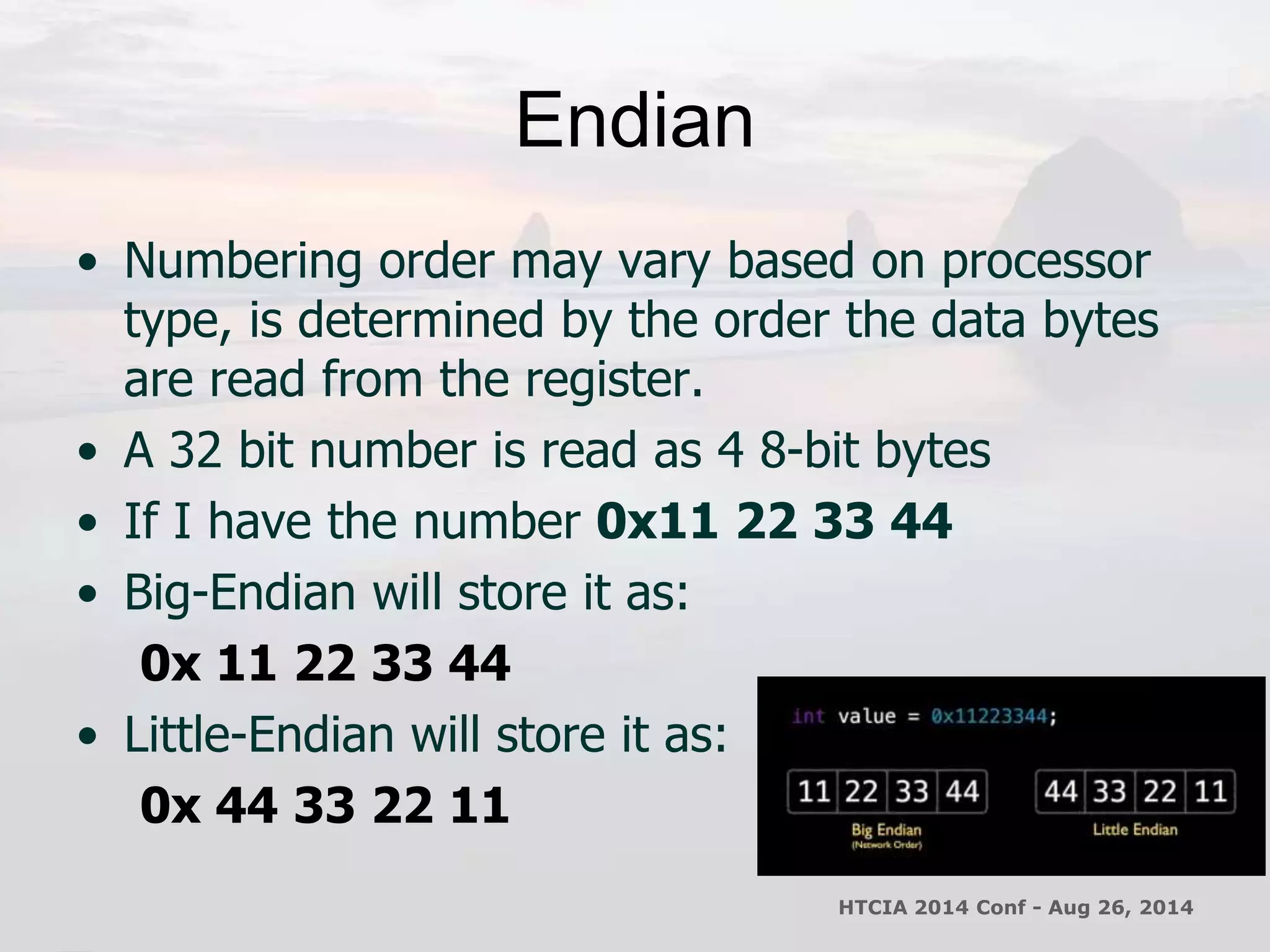 Endian 
• Numbering order may vary based on processor 
type, is determined by the order the data bytes 
are read from the register. 
• A 32 bit number is read as 4 8-bit bytes 
• If I have the number 0x11 22 33 44 
• Big-Endian will store it as: 
0x 11 22 33 44 
• Little-Endian will store it as: 
0x 44 33 22 11 
HTCIA 2014 Conf - Aug 26, 2014 
 