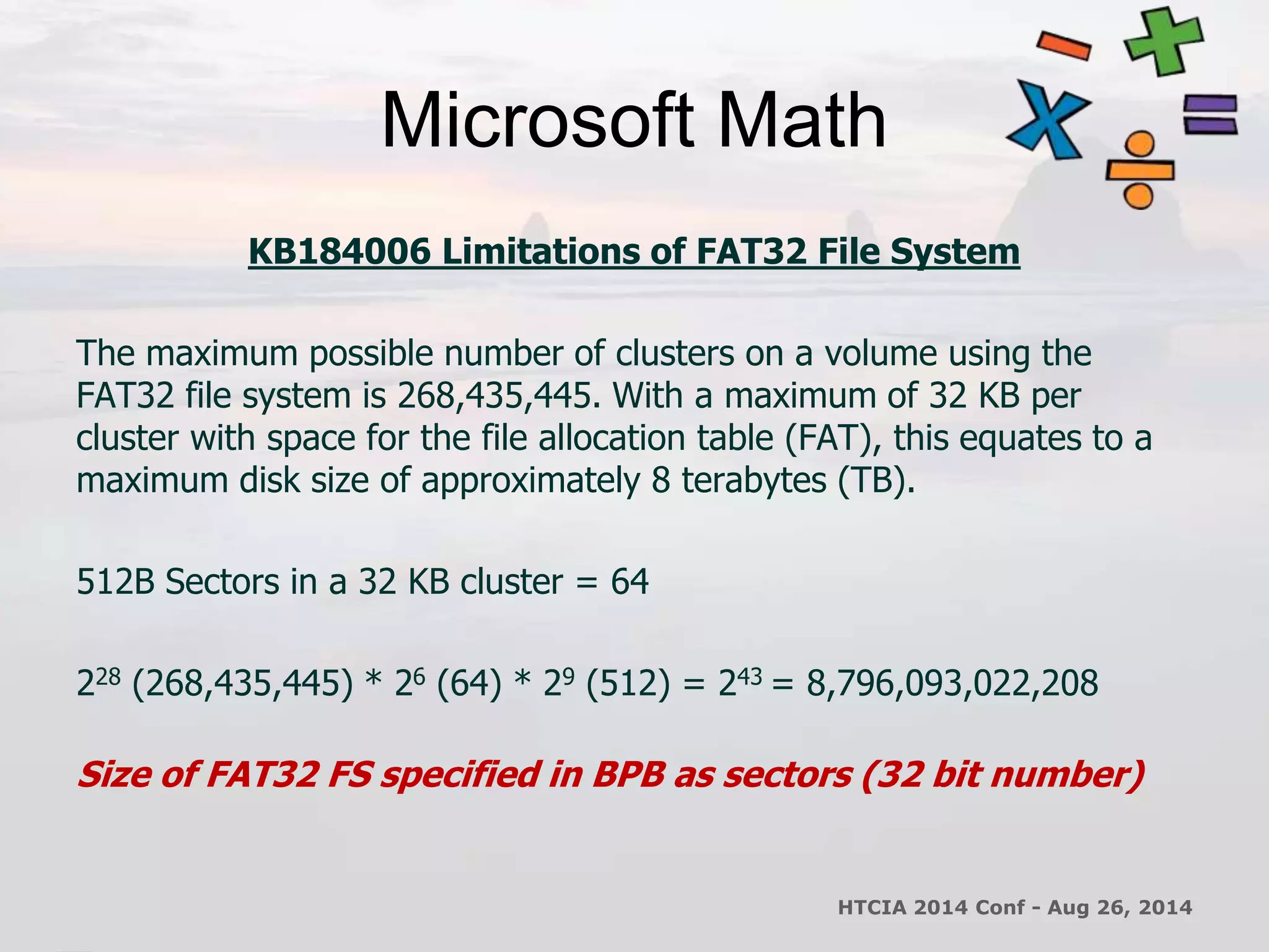 Microsoft Math 
KB184006 Limitations of FAT32 File System 
The maximum possible number of clusters on a volume using the 
FAT32 file system is 268,435,445. With a maximum of 32 KB per 
cluster with space for the file allocation table (FAT), this equates to a 
maximum disk size of approximately 8 terabytes (TB). 
512B Sectors in a 32 KB cluster = 64 
228 (268,435,445) * 26 (64) * 29 (512) = 243 = 8,796,093,022,208 
Size of FAT32 FS specified in BPB as sectors (32 bit number) 
HTCIA 2014 Conf - Aug 26, 2014 
 