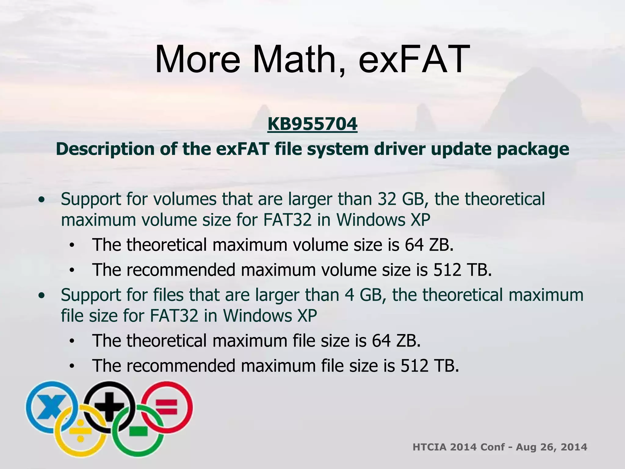 More Math, exFAT 
KB955704 
Description of the exFAT file system driver update package 
• Support for volumes that are larger than 32 GB, the theoretical 
maximum volume size for FAT32 in Windows XP 
• The theoretical maximum volume size is 64 ZB. 
• The recommended maximum volume size is 512 TB. 
• Support for files that are larger than 4 GB, the theoretical maximum 
file size for FAT32 in Windows XP 
• The theoretical maximum file size is 64 ZB. 
• The recommended maximum file size is 512 TB. 
HTCIA 2014 Conf - Aug 26, 2014 
 