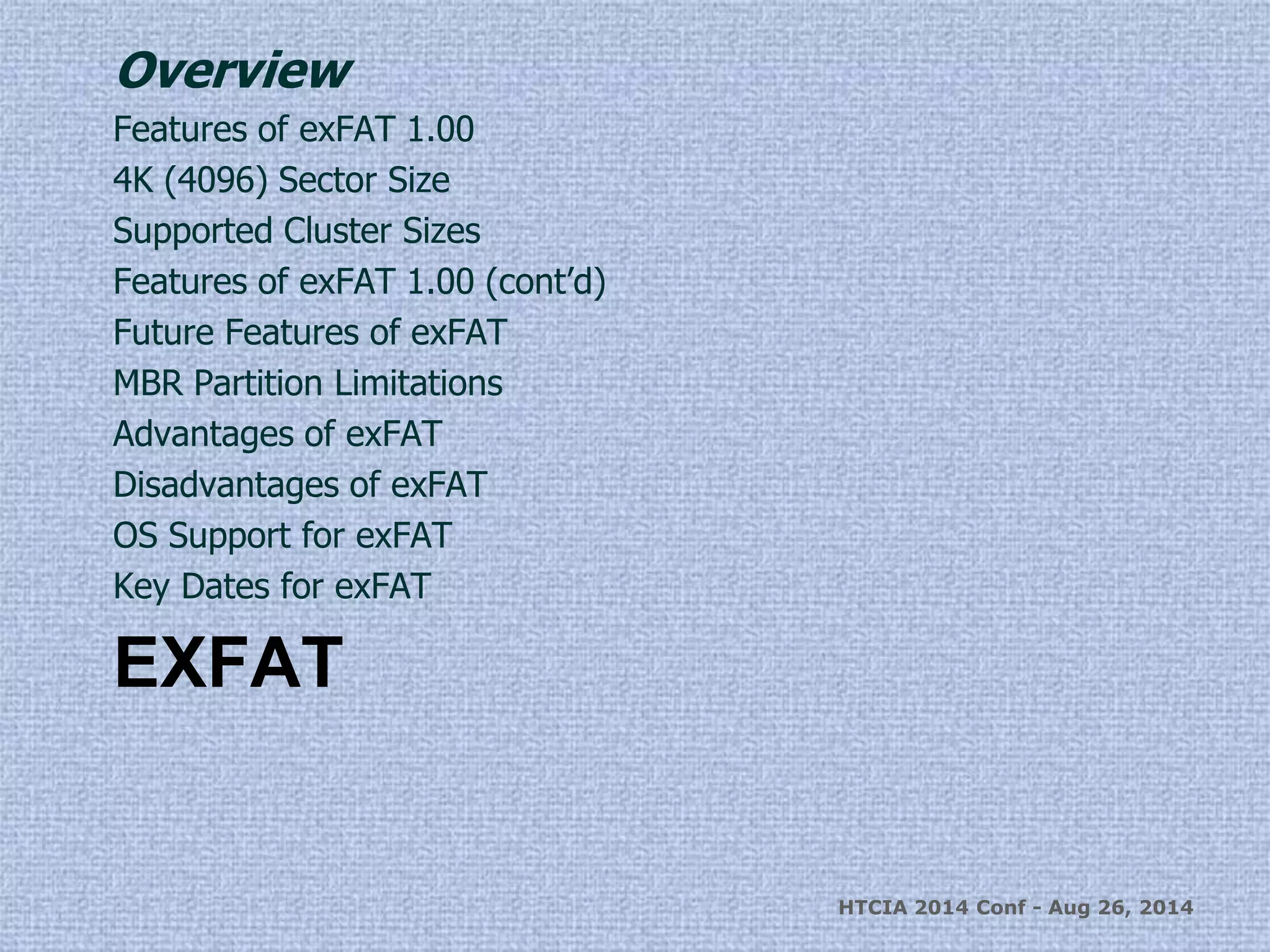 Overview 
Features of exFAT 1.00 
4K (4096) Sector Size 
Supported Cluster Sizes 
Features of exFAT 1.00 (cont’d) 
Future Features of exFAT 
MBR Partition Limitations 
Advantages of exFAT 
Disadvantages of exFAT 
OS Support for exFAT 
Key Dates for exFAT 
EXFAT 
HTCIA 2014 Conf - Aug 26, 2014 
 