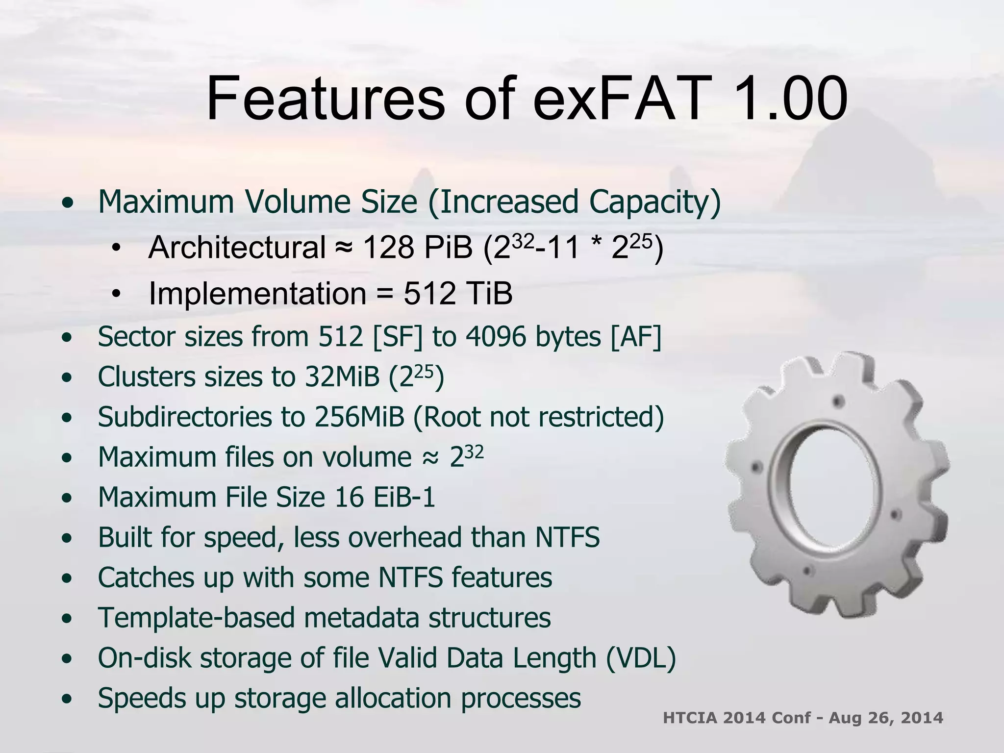 Features of exFAT 1.00 
• Maximum Volume Size (Increased Capacity) 
• Architectural ≈ 128 PiB (232-11 * 225) 
• Implementation = 512 TiB 
• Sector sizes from 512 [SF] to 4096 bytes [AF] 
• Clusters sizes to 32MiB (225) 
• Subdirectories to 256MiB (Root not restricted) 
• Maximum files on volume ≈ 232 
• Maximum File Size 16 EiB-1 
• Built for speed, less overhead than NTFS 
• Catches up with some NTFS features 
• Template-based metadata structures 
• On-disk storage of file Valid Data Length (VDL) 
• Speeds up storage allocation processes 
HTCIA 2014 Conf - Aug 26, 2014 
 