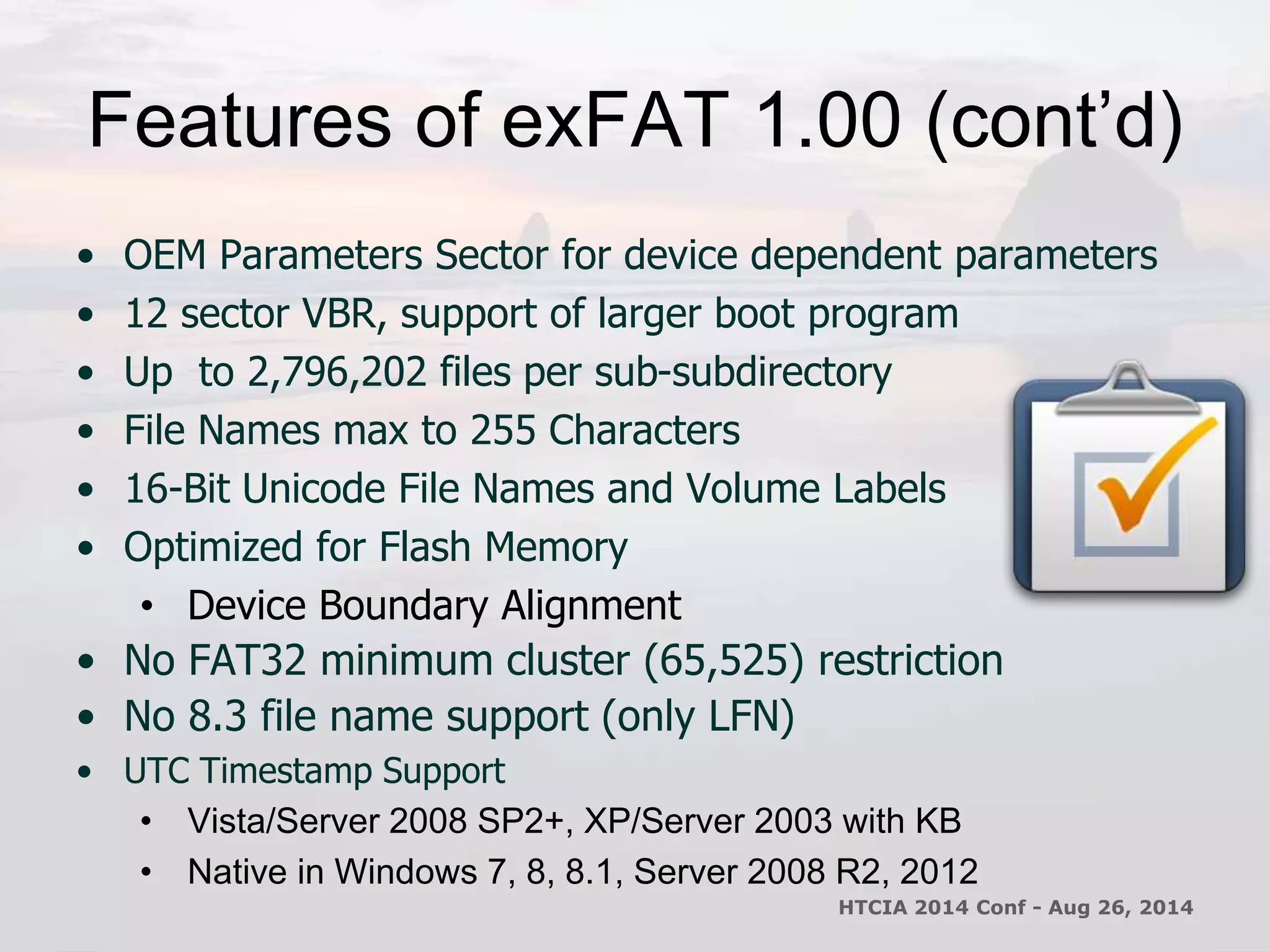 Features of exFAT 1.00 (cont’d) 
• OEM Parameters Sector for device dependent parameters 
• 12 sector VBR, support of larger boot program 
• Up to 2,796,202 files per sub-subdirectory 
• File Names max to 255 Characters 
• 16-Bit Unicode File Names and Volume Labels 
• Optimized for Flash Memory 
• Device Boundary Alignment 
• No FAT32 minimum cluster (65,525) restriction 
• No 8.3 file name support (only LFN) 
• UTC Timestamp Support 
• Vista/Server 2008 SP2+, XP/Server 2003 with KB 
• Native in Windows 7, 8, 8.1, Server 2008 R2, 2012 
HTCIA 2014 Conf - Aug 26, 2014 
 