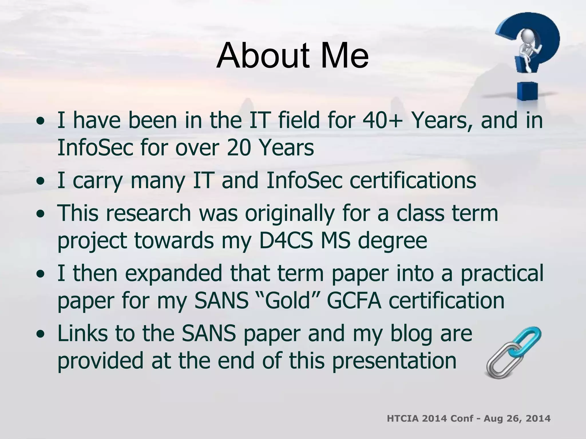 About Me 
• I have been in the IT field for 40+ Years, and in 
InfoSec for over 20 Years 
• I carry many IT and InfoSec certifications 
• This research was originally for a class term 
project towards my D4CS MS degree 
• I then expanded that term paper into a practical 
paper for my SANS “Gold” GCFA certification 
• Links to the SANS paper and my blog are 
provided at the end of this presentation 
HTCIA 2014 Conf - Aug 26, 2014 
 