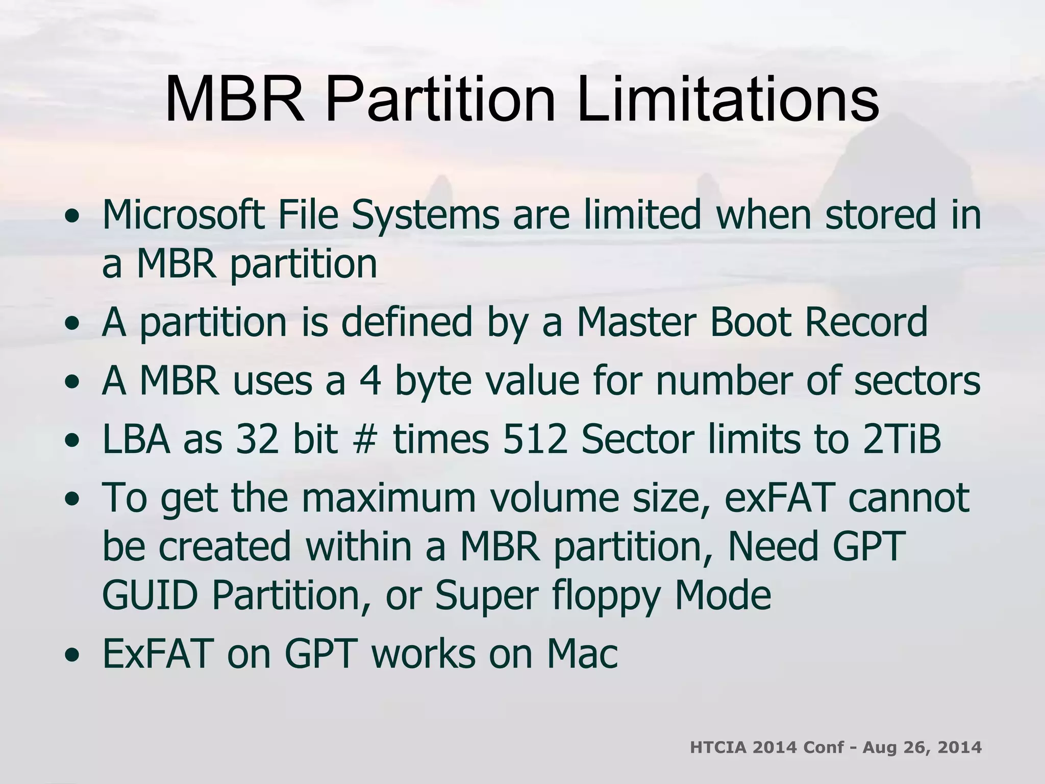MBR Partition Limitations 
• Microsoft File Systems are limited when stored in 
a MBR partition 
• A partition is defined by a Master Boot Record 
• A MBR uses a 4 byte value for number of sectors 
• LBA as 32 bit # times 512 Sector limits to 2TiB 
• To get the maximum volume size, exFAT cannot 
be created within a MBR partition, Need GPT 
GUID Partition, or Super floppy Mode 
• ExFAT on GPT works on Mac 
HTCIA 2014 Conf - Aug 26, 2014 
 