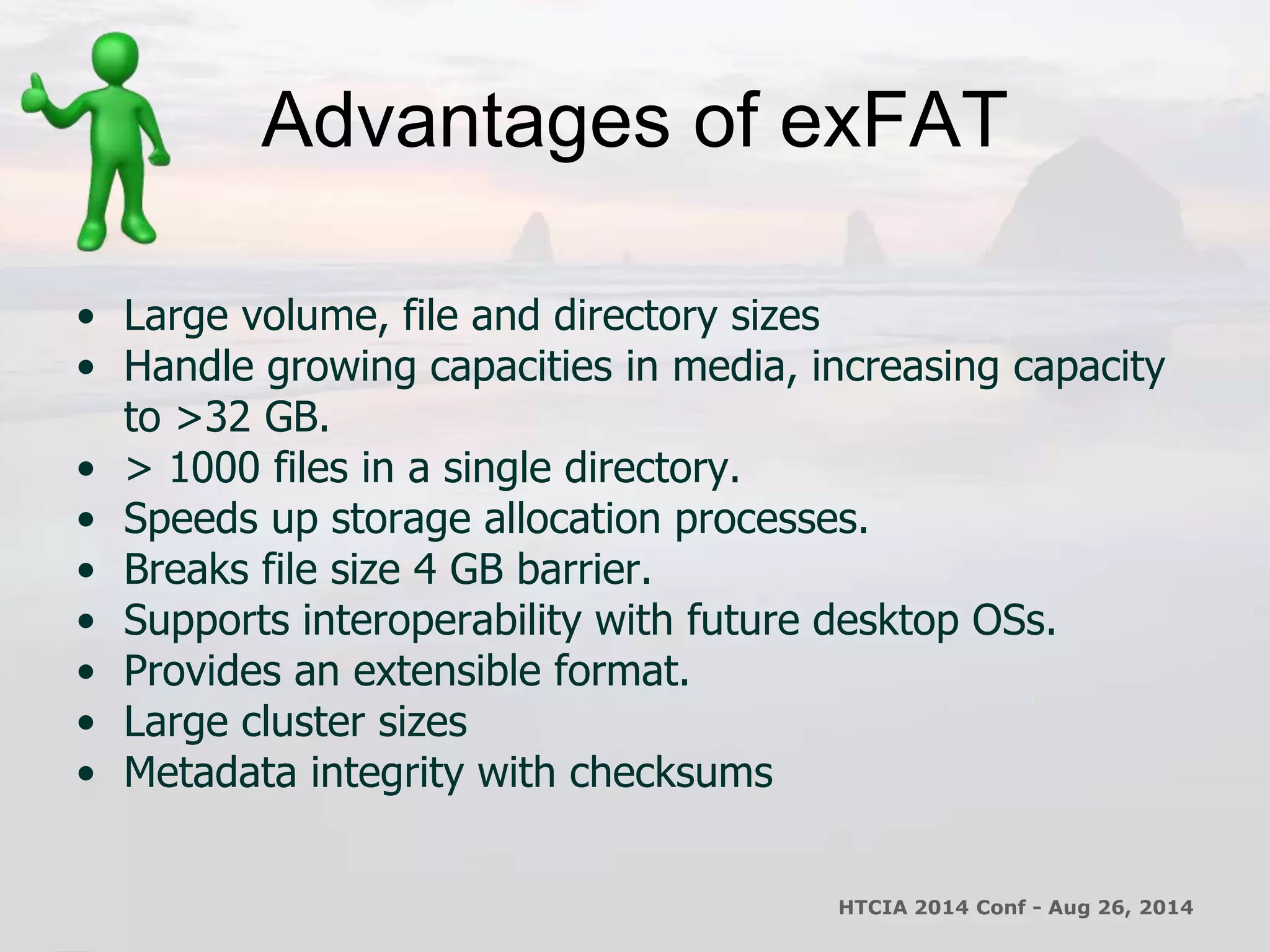 Advantages of exFAT 
• Large volume, file and directory sizes 
• Handle growing capacities in media, increasing capacity 
to >32 GB. 
• > 1000 files in a single directory. 
• Speeds up storage allocation processes. 
• Breaks file size 4 GB barrier. 
• Supports interoperability with future desktop OSs. 
• Provides an extensible format. 
• Large cluster sizes 
• Metadata integrity with checksums 
HTCIA 2014 Conf - Aug 26, 2014 
 