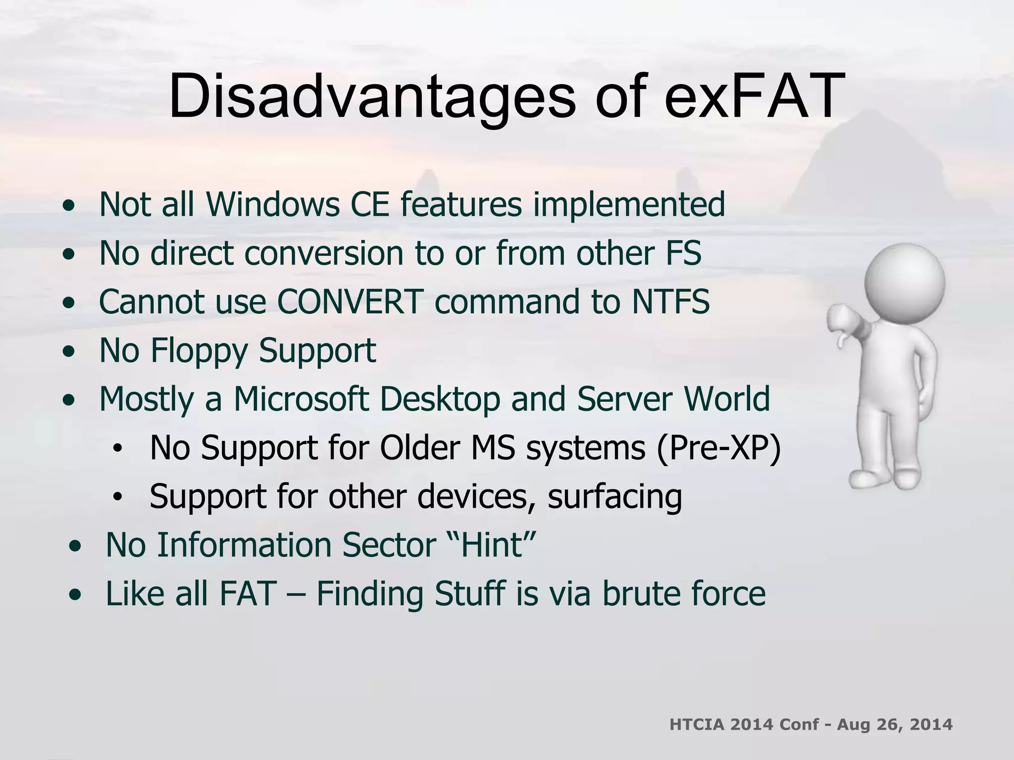 Disadvantages of exFAT 
• Not all Windows CE features implemented 
• No direct conversion to or from other FS 
• Cannot use CONVERT command to NTFS 
• No Floppy Support 
• Mostly a Microsoft Desktop and Server World 
• No Support for Older MS systems (Pre-XP) 
• Support for other devices, surfacing 
• No Information Sector “Hint” 
• Like all FAT – Finding Stuff is via brute force 
HTCIA 2014 Conf - Aug 26, 2014 
 