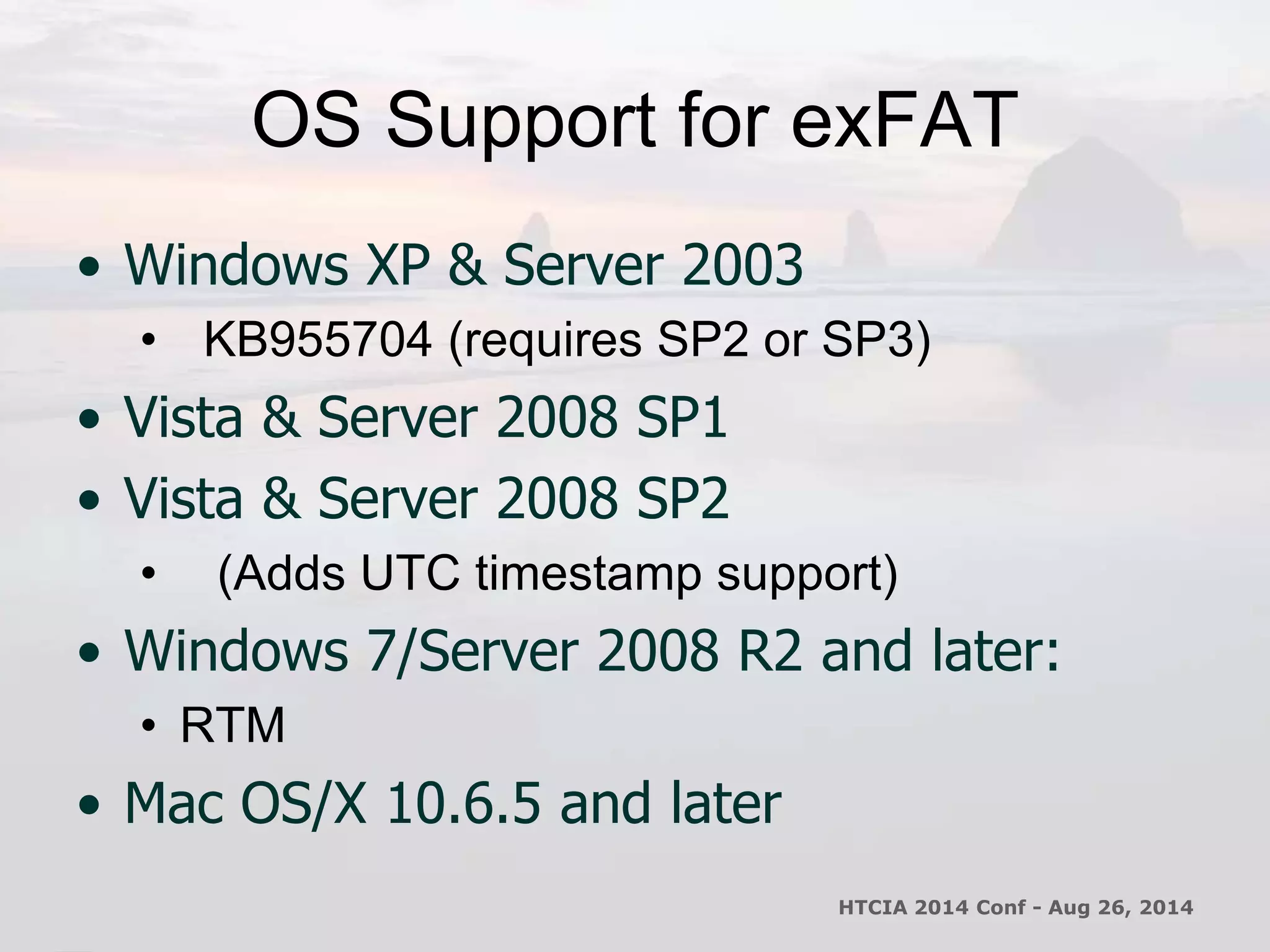 OS Support for exFAT 
• Windows XP & Server 2003 
• KB955704 (requires SP2 or SP3) 
• Vista & Server 2008 SP1 
• Vista & Server 2008 SP2 
• (Adds UTC timestamp support) 
• Windows 7/Server 2008 R2 and later: 
• RTM 
• Mac OS/X 10.6.5 and later 
HTCIA 2014 Conf - Aug 26, 2014 
 