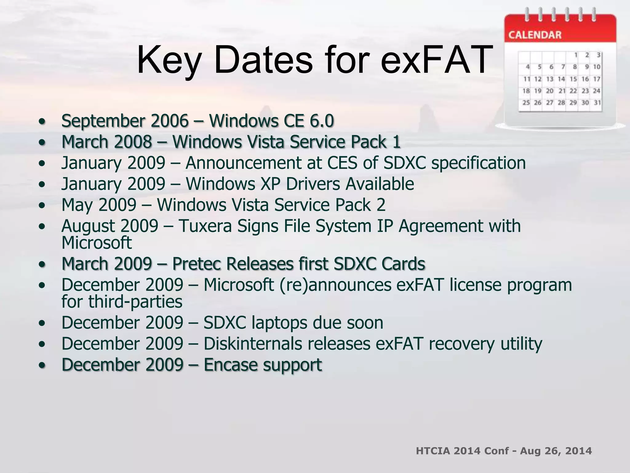 Key Dates for exFAT 
• September 2006 – Windows CE 6.0 
• March 2008 – Windows Vista Service Pack 1 
• January 2009 – Announcement at CES of SDXC specification 
• January 2009 – Windows XP Drivers Available 
• May 2009 – Windows Vista Service Pack 2 
• August 2009 – Tuxera Signs File System IP Agreement with 
Microsoft 
• March 2009 – Pretec Releases first SDXC Cards 
• December 2009 – Microsoft (re)announces exFAT license program 
for third-parties 
• December 2009 – SDXC laptops due soon 
• December 2009 – Diskinternals releases exFAT recovery utility 
• December 2009 – Encase support 
HTCIA 2014 Conf - Aug 26, 2014 
 