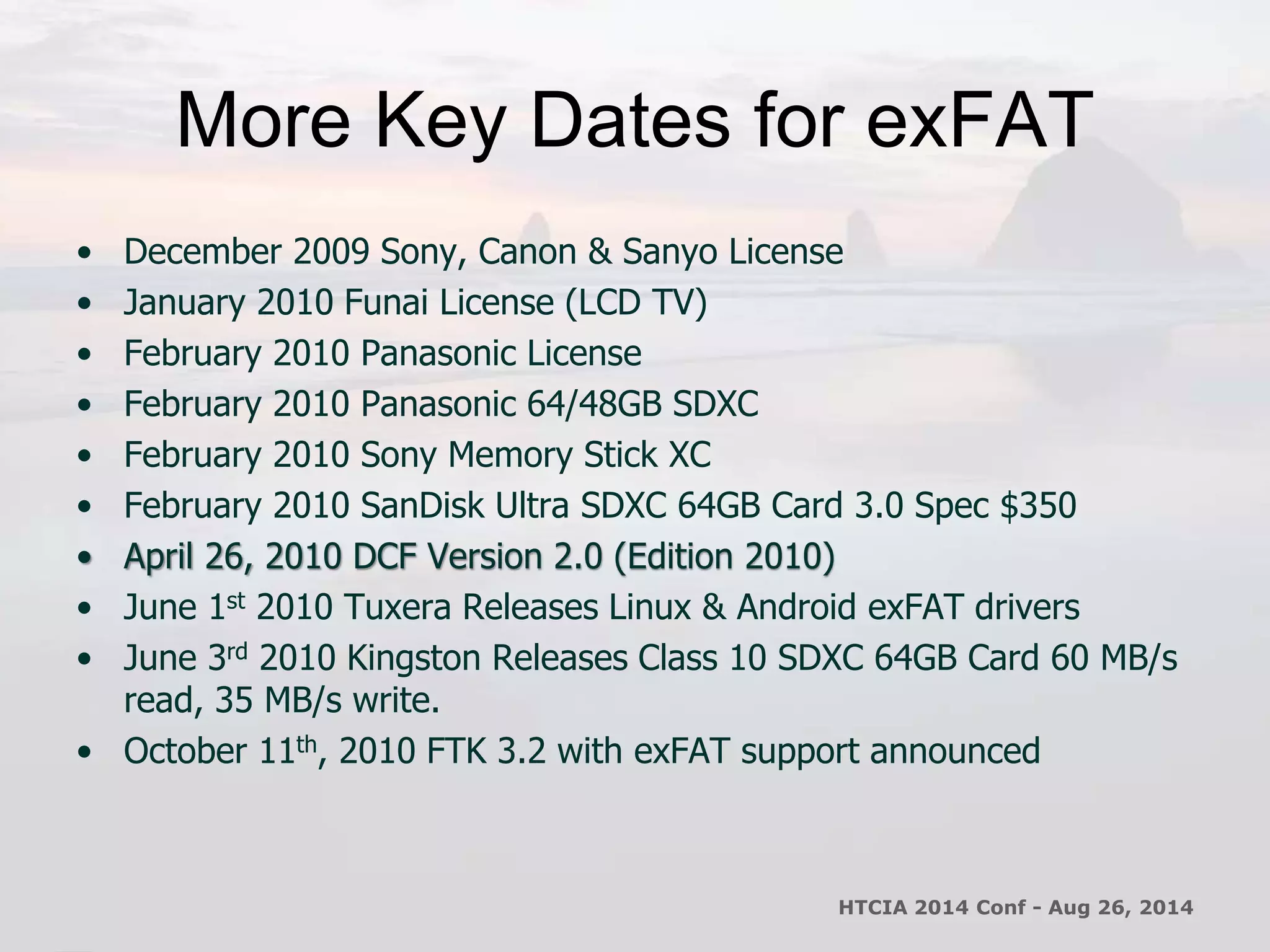 More Key Dates for exFAT 
• December 2009 Sony, Canon & Sanyo License 
• January 2010 Funai License (LCD TV) 
• February 2010 Panasonic License 
• February 2010 Panasonic 64/48GB SDXC 
• February 2010 Sony Memory Stick XC 
• February 2010 SanDisk Ultra SDXC 64GB Card 3.0 Spec $350 
• April 26, 2010 DCF Version 2.0 (Edition 2010) 
• June 1st 2010 Tuxera Releases Linux & Android exFAT drivers 
• June 3rd 2010 Kingston Releases Class 10 SDXC 64GB Card 60 MB/s 
read, 35 MB/s write. 
• October 11th, 2010 FTK 3.2 with exFAT support announced 
HTCIA 2014 Conf - Aug 26, 2014 
 
