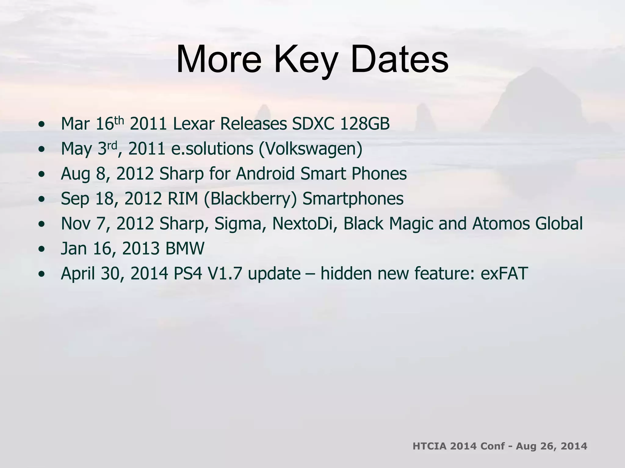 More Key Dates 
• Mar 16th 2011 Lexar Releases SDXC 128GB 
• May 3rd, 2011 e.solutions (Volkswagen) 
• Aug 8, 2012 Sharp for Android Smart Phones 
• Sep 18, 2012 RIM (Blackberry) Smartphones 
• Nov 7, 2012 Sharp, Sigma, NextoDi, Black Magic and Atomos Global 
• Jan 16, 2013 BMW 
• April 30, 2014 PS4 V1.7 update – hidden new feature: exFAT 
HTCIA 2014 Conf - Aug 26, 2014 
 