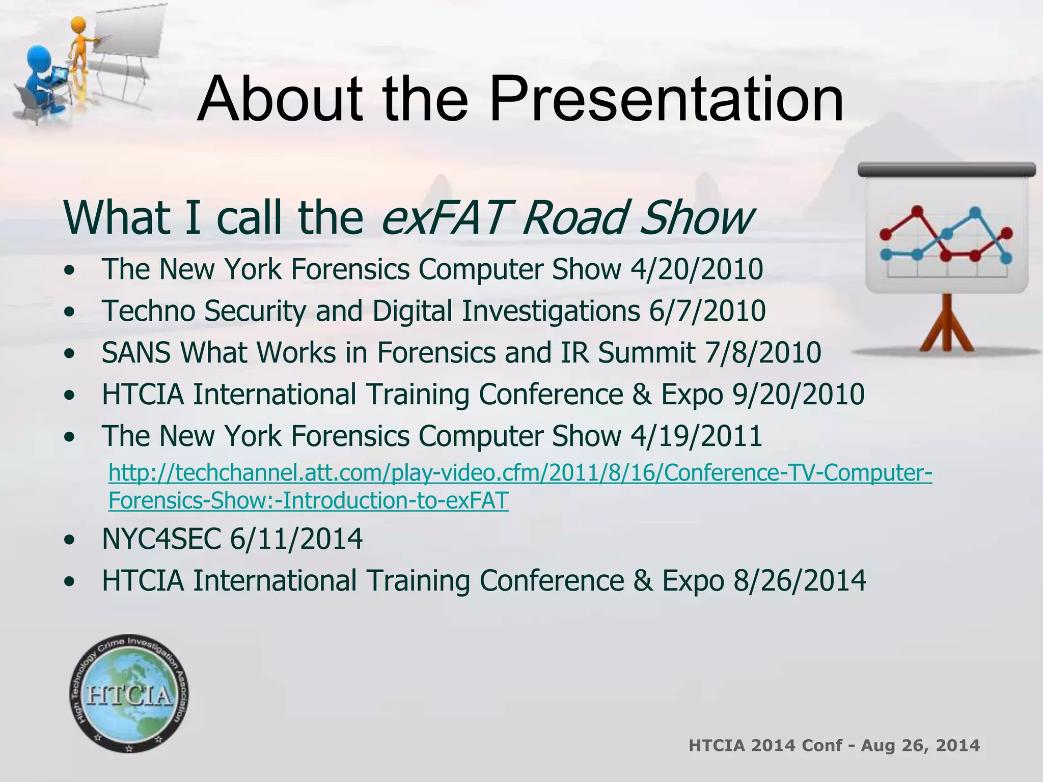About the Presentation 
What I call the exFAT Road Show 
• The New York Forensics Computer Show 4/20/2010 
• Techno Security and Digital Investigations 6/7/2010 
• SANS What Works in Forensics and IR Summit 7/8/2010 
• HTCIA International Training Conference & Expo 9/20/2010 
• The New York Forensics Computer Show 4/19/2011 
http://techchannel.att.com/play-video.cfm/2011/8/16/Conference-TV-Computer- 
Forensics-Show:-Introduction-to-exFAT 
• NYC4SEC 6/11/2014 
• HTCIA International Training Conference & Expo 8/26/2014 
HTCIA 2014 Conf - Aug 26, 2014 
 